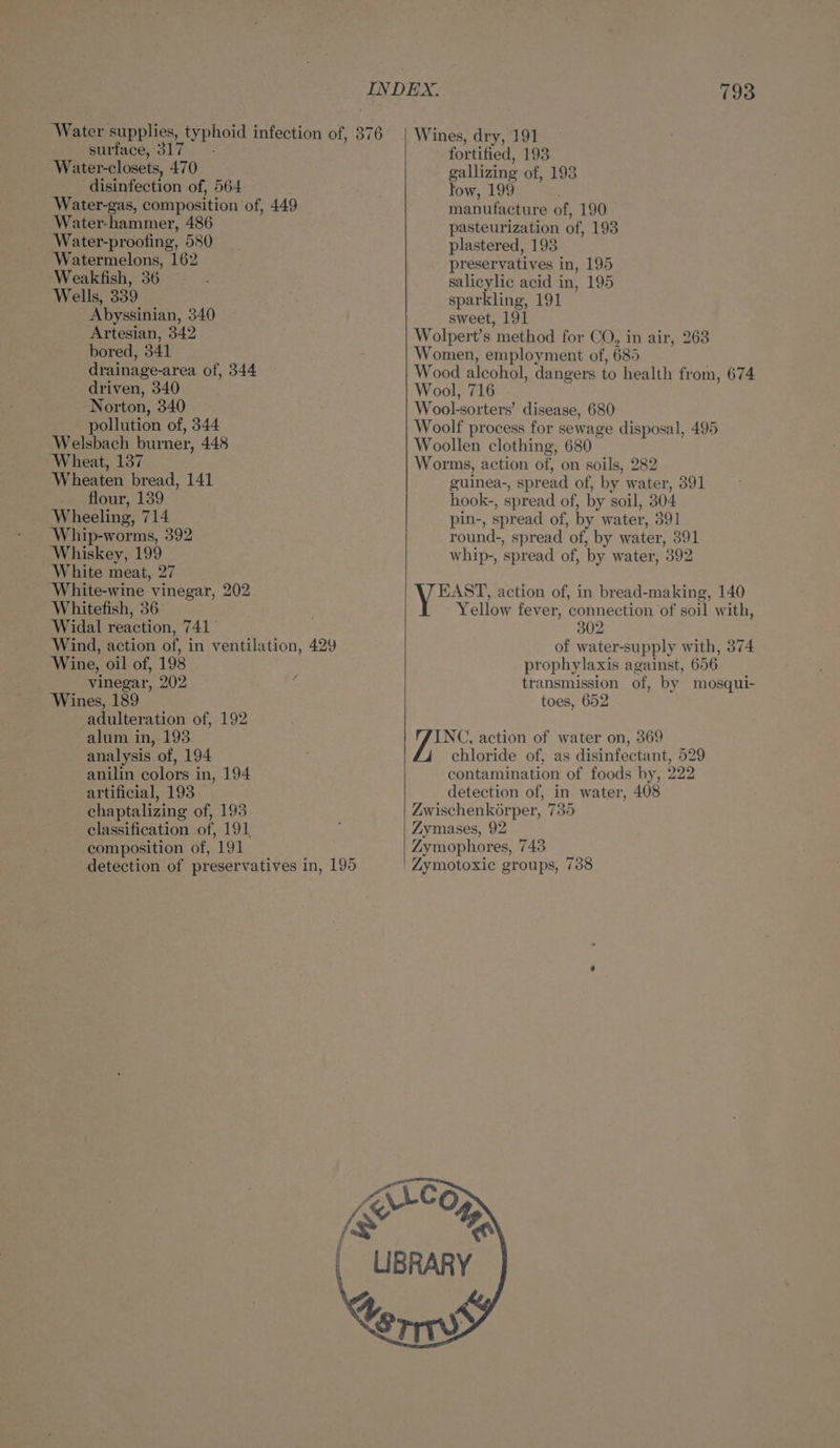 Water-closets, 470 disinfection of, 564 Water-gas, composition of, 449 Water-hammer, 486 _ Water-proofing, 580 Watermelons, 162 Weakfish, 36 — Wells, 339 Abyssinian, 340 Artesian, 342 bored, 341 drainage-area of, 344 driven, 340 Norton, 340 pollution of, 344 Welsbach burner, 448 Wheat, 137 Wheaten bread, 141 flour, 139 Wheeling, 714 Whip-worms, 392 Whiskey, 199 White meat, 27 White-wine vinegar, 202 Whitefish, 36 Widal reaction, 741° Wind, action of, in ventilation, 429 Wine, oil of, 198 vinegar, 202 Wines, 189 adulteration of, 192 alum in, 193 analysis of, 194 anilin colors in, 194 artificial, 193 chaptalizing of, 193 classification of, 191 composition of, 191 Z fortified, 193 gallizing of, 193 low, 199 manufacture of, 190 pasteurization of, 198 plastered, 193 preservatives in, 195 salicylic acid in, 195 sparkling, 191 sweet, 191 Wolpert’s method for CO, in air, 263 Women, employment of, 685 Wood alcohol, dangers to health from, 674 Wool, 716 Wool-sorters’ disease, 680 Woolf process for sewage disposal, 495 Woollen clothing, 680 Worms, action of, on soils, 282 guinea-, spread of, by water, 391 hook-, spread of, by soil, 304 pin-, spread of, by water, 391 round-, spread of, by water, 391 whip-, spread of, by water, 392 EAST, action of, in bread-making, 140 Yellow fever, connection ‘of soil with, 302 of water-supply with, 374 prophylaxis against, 656 transmission of, by mosqui- toes, 652 INC, action of water on, 369 chloride of, as disinfectant, 529 contamination of foods by, 222 detection of, in water, 408 Zwischenkérper, 735 Zymases, 92 Zymophores, 743 | Zymotoxic groups, 738