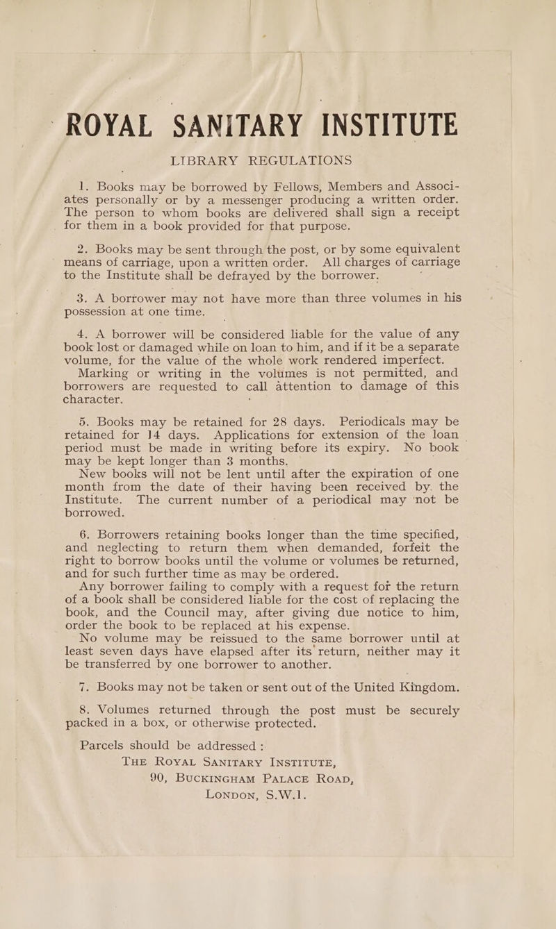 | | ROYAL SANITARY INSTITUTE LIBRARY REGULATIONS 1. Books may be borrowed by Fellows, Members and Associ- ates personally or by a messenger producing a written order. The person to whom books are delivered shall sign a receipt for them in a book provided for that purpose. 2. Books may be sent through the post, or by some equivalent means of carriage, upon a written order. All charges of carriage to the Institute shall be defrayed by the borrower. 3. A borrower may not have more than three volumes in his possession at one time. 4. A borrower will be considered liable for the value of any book lost or damaged while on loan to him, and if it be a separate volume, for the value of the whole work rendered imperfect. Marking or writing in the volumes is not permitted, and borrowers are requested to oa attention to damage of this character. 5. Books may be retained for 28 days. Periodicals may be retained for J4 days. Applications for extension of the loan _ period must be made in writing before its expiry. No book may be kept longer than 3 months, New books will not be lent until after the expiration of one month from the date of their having been received by. the Institute. The current number of a periodical may ‘not be borrowed. 6. Borrowers retaining books longer than the time specified, and neglecting to return them when demanded, forfeit the right to borrow books until the volume or volumes be returned, and for such further time as may be ordered. Any borrower failing to comply with a request for the return of a book shall be considered liable for the cost of replacing the book, and the Council may, after giving due notice to him, order the book to be replaced at his expense. No volume may be reissued to the same borrower until at least seven days have elapsed after its return, neither may it be transferred by one borrower to another. 7. Books may not be taken or sent out of the United Kingdom. 8. Volumes returned through the post must be securely packed in a box, or otherwise protected. Parcels should be addressed :. THE ROYAL SANITARY INSTITUTE, 90, BucKINGHAM PALACE ROAD, Lonpon, S.W.1.