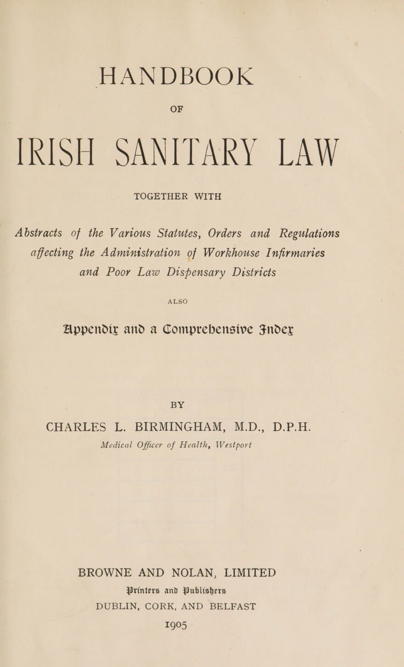 HANDBOOK OF IRISH SANITARY LAW TOGETHER WITH Abstracts of the Various Statutes, Orders and Regulations affecting the Admintstration of Workhouse Infirmaries and Poor Law Dispensary Districts ALSO Appendix and a Comprebensive Fnder BY CHAREES L. BIRMINGHAM, WLD., D.P.H. Medical Officer of Health, Westport BROWNE AND NOLAN, LIMITED Printers and Publishers DUBLIN, CORK, AND BELFAST 1905