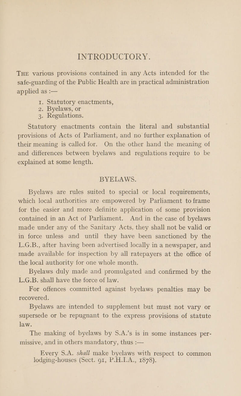 INTRODUCTORY. THE various provisions contained in any Acts intended for the safe-guarding of the Public Health are in practical administration applied as :— 1. Statutory enactments, 2. Byelaws, or 3. Regulations. Statutory enactments contain the literal and substantial provisions of Acts of Parliament, and no further explanation of their meaning is called for. On the other hand the meaning of and differences between byelaws and regulations require to be explained at some length. BYELAWS. Byelaws are rules suited to special or local requirements, which local authorities are empowered by Parliament to frame for the easier and more definite application of some provision contained in an Act of Parliament. And in the case of byelaws made under any of the Sanitary Acts, they shall not be valid or in force unless and until they have been sanctioned by the L.G.B., after having been advertised locally in a newspaper, and made available for inspection by all ratepayers at the office of the local authority for one whole month. Byelaws duly made and promulgated and confirmed by the L.G.B. shall have the force of law. For offences committed against byelaws penalties may be recovered. Byelaws are intended to supplement but must not vary or supersede or be repugnant to the express provisions of statute law. The making of byelaws by 5.A.’s is in some instances per- missive, and in others mandatory, thus :— Every S.A. shall make byelaws with respect to common lodging-houses (Sect. 91, P.H.I.A., 1878).