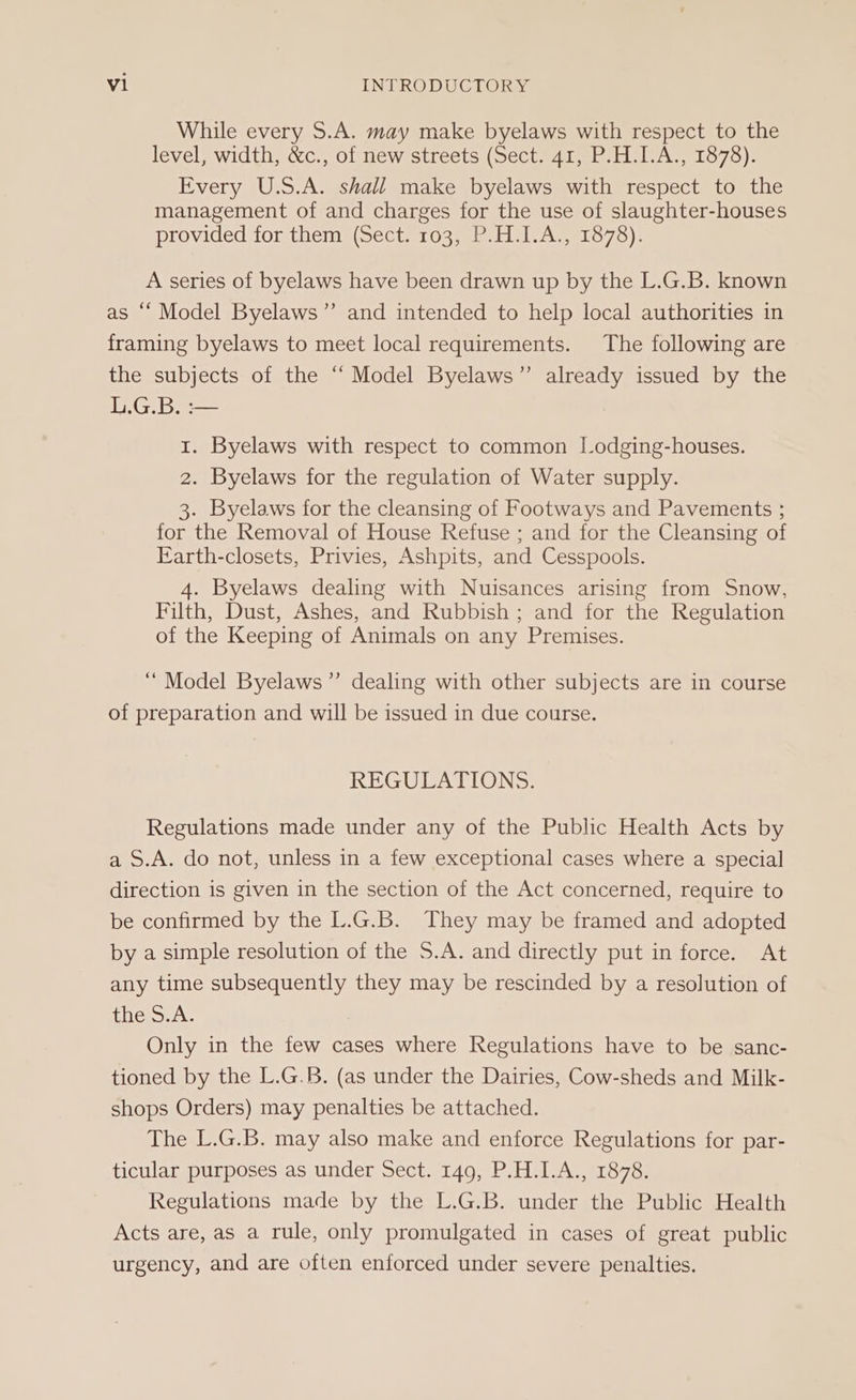 While every S.A. may make byelaws with respect to the level, width, &amp;c., of new streets (Sect. 41, P.H.I.A., 1878). Every U.S.A. shall make byelaws with respect to the management of and charges for the use of slaughter-houses provided for them (Sect. 103, P.H.I.A., 1878). A series of byelaws have been drawn up by the L.G.B. known as “‘ Model Byelaws”’ and intended to help local authorities in framing byelaws to meet local requirements. The following are the subjects of the “‘ Model Byelaws”’ already issued by the L.G.B. :— 1. Byelaws with respect to common Lodging-houses. 2. Byelaws for the regulation of Water supply. 3. Byelaws for the cleansing of Footways and Pavements ; for the Removal of House Refuse ; and for the Cleansing of Earth-closets, Privies, Ashpits, and Cesspools. 4. Byelaws dealing with Nuisances arising from Snow, Filth, Dust, Ashes, and Rubbish; and for the Regulation of the Keeping of Animals on any Premises. “Model Byelaws’”’ dealing with other subjects are in course of preparation and will be issued in due course. REGULATIONS. Regulations made under any of the Public Health Acts by a S.A. do not, unless in a few exceptional cases where a special direction is given in the section of the Act concerned, require to be confirmed by the L.G.B. They may be framed and adopted by a simple resolution of the S.A. and directly put in force. At any time subsequently they may be rescinded by a resolution of ins Swale Only in the few cases where Regulations have to be sanc- tioned by the L.G.B. (as under the Dairies, Cow-sheds and Milk- shops Orders) may penalties be attached. The L.G.B. may also make and enforce Regulations for par- ticular purposes as under Sect. 149, P.H.I.A., 1878. Regulations made by the L.G.B. under the Public Health Acts are, as a rule, only promulgated in cases of great public urgency, and are often enforced under severe penalties.