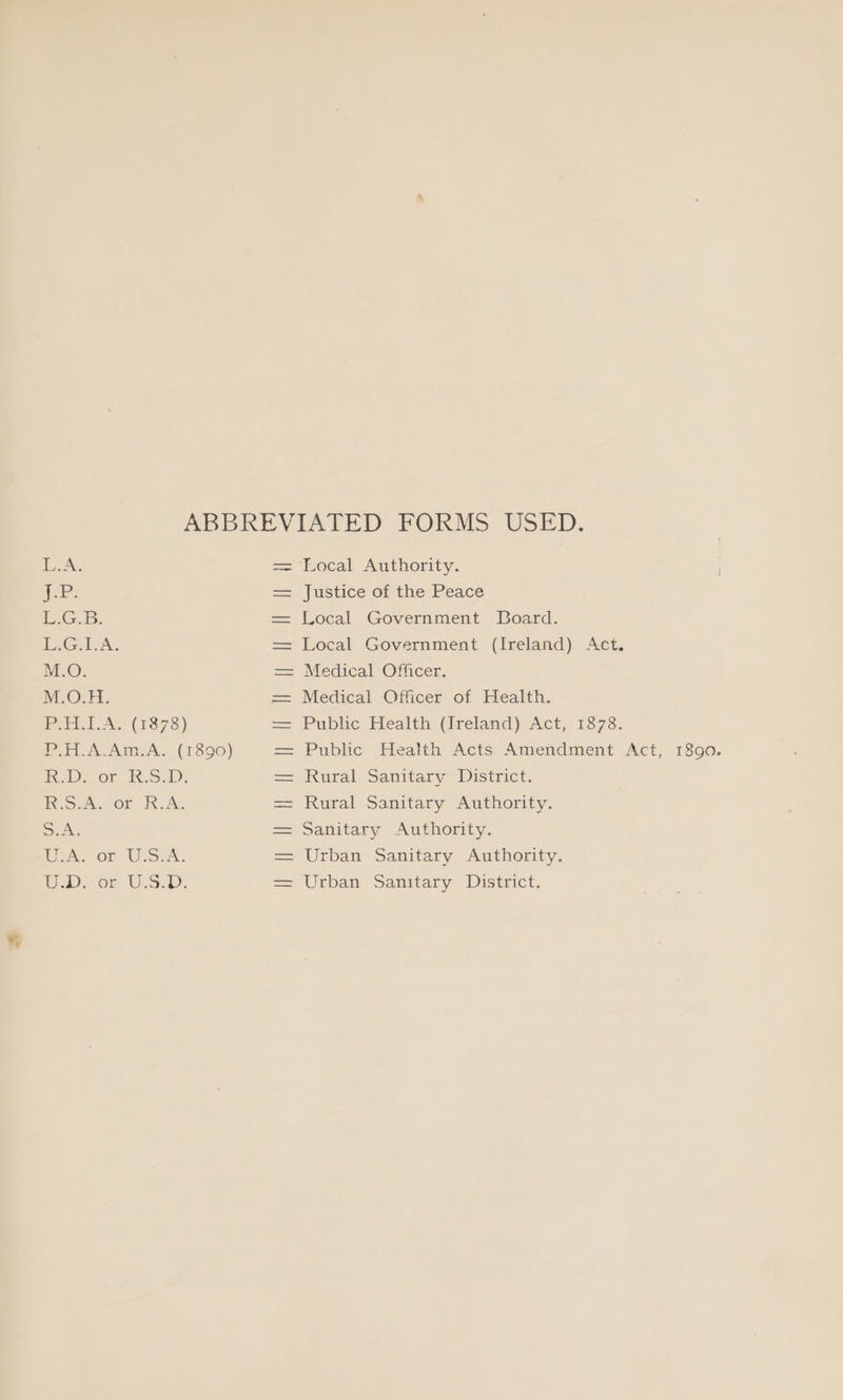 ABBREVIATED FORMS USED. EAs == Local Authority. ee. == Justice of the Peace PG. = Local Government LBDoard. BiG. A. = Local Government (Ireland) Act. M.O. = Medical Officer. M.O.H. = Medical Officer: of Health. PALA. (1878) = Public Health (Ireland) Act, 1878. Pi A.Am.A. (1390) == Public Health Acts Amendment Act, 1890. 2D. or J8.S.8), = Rural Sanitary District. Risk, Of KA. = Rural Sanitary Authority. S.A. = Sanitary Authority. Eek. OF USA. = Urban Sanitary Authority. UD on U.S. == Urban Sanitary District.