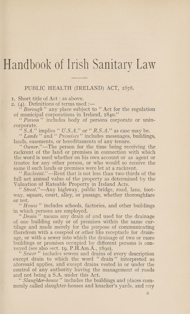 Handbook of Irish Sanitary Law ——_—____— PUBLIC HEALTH (IRELAND) ACT, 1878. 1. Short title of Act : as above. 2. (4). Definitions of terms used :— “ Borough’”’ any place subject to “‘ Act for the regulation of municipal corporations in Ireland, 1840.” ‘““ Person”? includes body of persons corporate or unin- corporate. oa, maplies “ U S.4.” or” h.5.a. vas case may be. “ Lands”? and “ Premises”’ includes messuages, buildings, lands, easements, or hereditaments of any tenure. “Owner.” —The person for the time being receiving the rackrent of the land or premises in connection with which the word is used whether on his own account or as agent or trustee for any other person, or who would so receive the same if such lands or premises were let at a rackrent. “ Rackrent.’’—Kent that is not less than two-thirds of the full net annual value of the property as determined by the Valuation of Rateable Property in Ireland Acts. “ Street.’—Any highway, public bridge, road, lane, foot- way, square, court, alley, or passage, whether thoroughfare or not. ‘““ House’’ includes schools, factories, and other buildings in which persons are employed. “ Drain’’ means any drain of and used for the drainage of one building only or of premises within the same cur- tilage and made merely for the purpose of communicating therefrom with a cesspool or other like receptacle for drain- age, or with a sewer into which the drainage of two or more buildings or premises occupied by different persons is con- veyed (see also Sect. 16,'P. EL Am.A., 1500). ‘“ Sewer’ includes sewers and drains of every description except drain to which the word “drain” interpreted as aforesaid applies, and except drains vested in or under the control of any authority having the management of roads and not being a S.A. under this Act. “ Slaughter-house’”’ includes the buildings and places com- monly called slaughter-houses and knacker’s yards, and any B