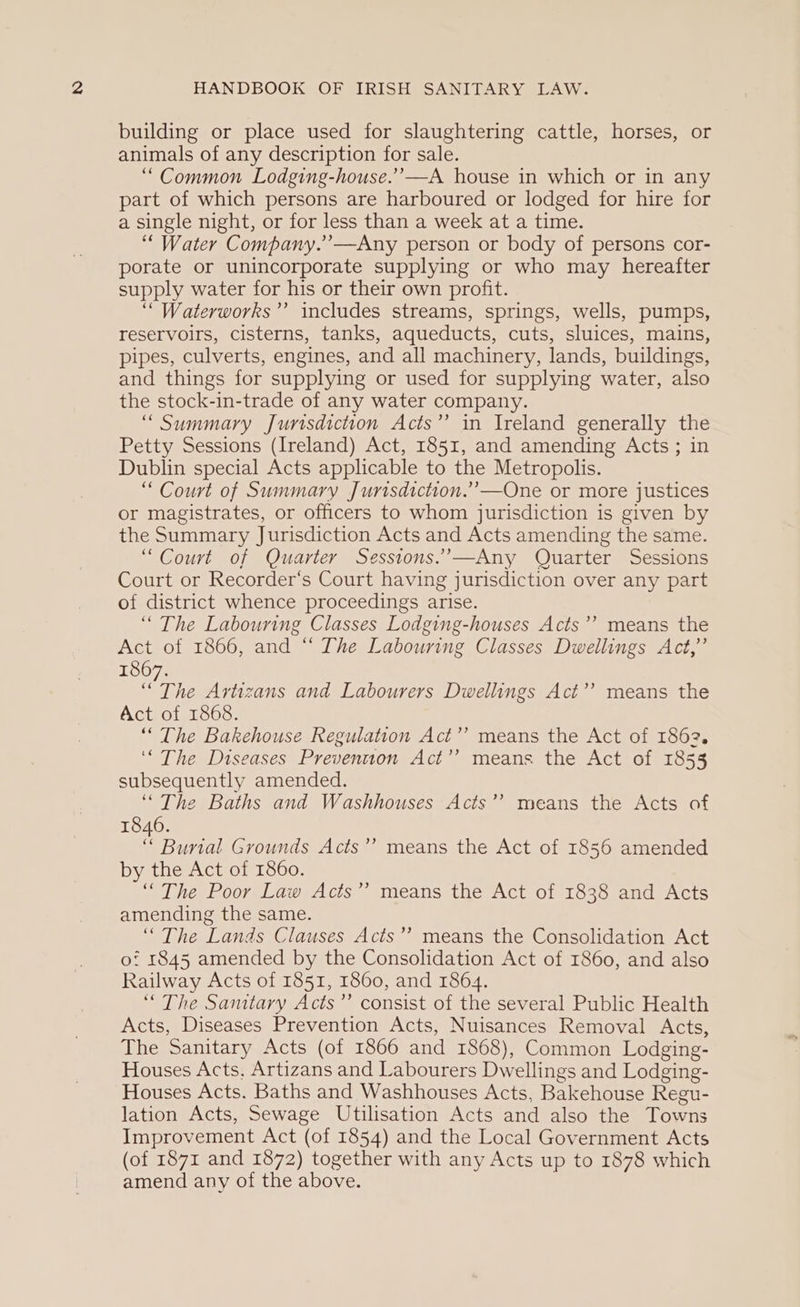 building or place used for slaughtering cattle, horses, or animals of any description for sale. “Common Lodging-house.”’—A house in which or in any part of which persons are harboured or lodged for hire for a single night, or for less than a week at a time. ‘““ Water Company.”—Any person or body of persons cor- porate or unincorporate supplying or who may hereafter supply water for his or their own profit. ‘““Waterworks’’ includes streams, springs, wells, pumps, reservoirs, cisterns, tanks, aqueducts, cuts, sluices, mains, pipes, culverts, engines, and all machinery, lands, buildings, and things for supplying or used for supplying water, also the stock-in-trade of any water company. “Summary Jurisdiction Acts’? in Ireland generally the Petty Sessions (Ireland) Act, 1851, and amending Acts ; in Dublin special Acts applicable to the Metropolis. “ Court of Summary Jurisdiction.’—One or more justices or magistrates, or officers to whom jurisdiction is given by the Summary Jurisdiction Acts and Acts amending the same. “Court of Quarter Sesstons.’—Any Quarter Sessions Court or Recorder‘s Court having jurisdiction over any part of district whence proceedings arise. “ The Labouring Classes Lodging-houses Acts’? means the Act of 1866, and “ The Labouring Classes Dwellings Act,” 1867. “The Artizans and Labourers Dwellings Act’? means the Act of 1868. “ The Bakehouse Regulation Act’’ means the Act of 1862. ‘The Diseases Prevention Act’? means the Act of 1855 subsequently amended. “The Baths and Washhouses Acts”? means the Acts of 1846. “ Burial Grounds Acts’’ means the Act of 1856 amended by the Act of 1860. “The Poor Law Acts”’ means the Act of 1838 and Acts amending the same. “The Lands Clauses Acts’’ means the Consolidation Act of 1845 amended by the Consolidation Act of 1860, and also Railway Acts of 1851, 1860, and 1864. “The Samtary Acts’’ consist of the several Public Health Acts, Diseases Prevention Acts, Nuisances Removal Acts, The Sanitary Acts (of 1866 and 1868), Common Lodging- Houses Acts, Artizans and Labourers Dwellings and Lodging- Houses Acts. Baths and Washhouses Acts, Bakehouse Regu- lation Acts, Sewage Utilisation Acts and also the Towns Improvement Act (of 1854) and the Local Government Acts (of 1871 and 1872) together with any Acts up to 1878 which amend any of the above. . 7