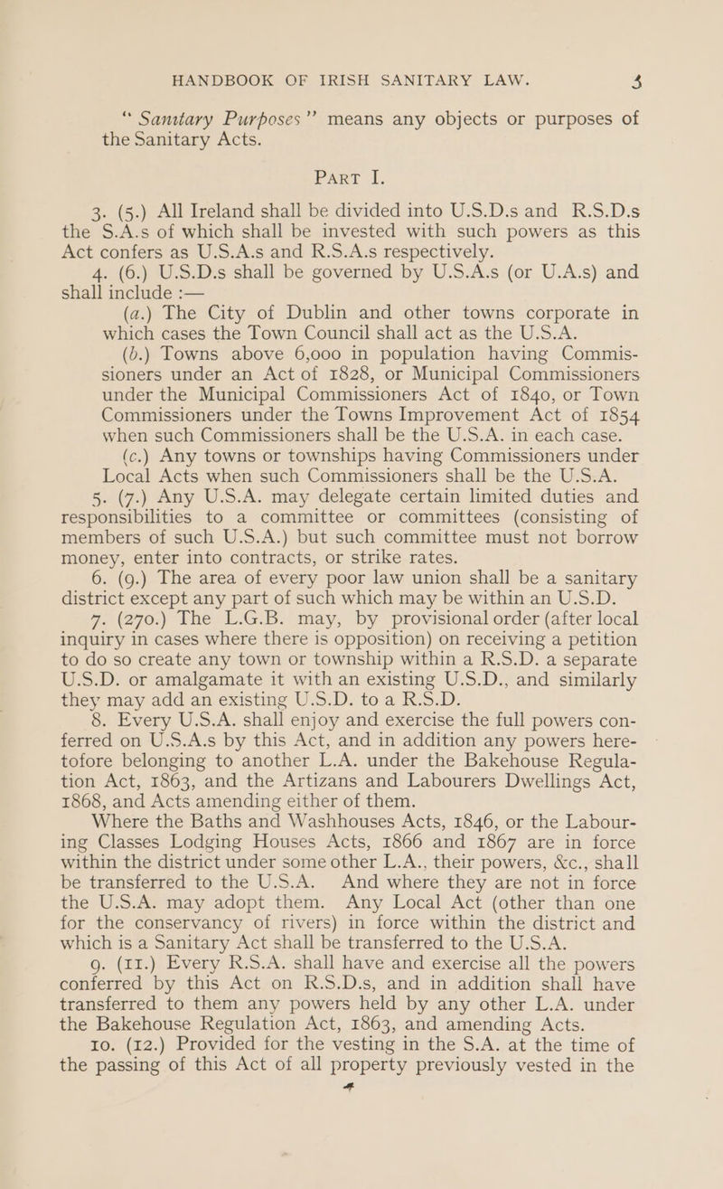 “ Samtary Purposes’? means any objects or purposes of the Sanitary Acts. Parr i. 3. (5.) All Ireland shall be divided into U.S.D.s and R.S.D.s the S.A.s of which shall be invested with such powers as this Act confers as U.S.A.s and R.S.A.s respectively. 4. (6.) U.S.D.s shall be governed by U.S.A.s (or U.A.s) and shall include :— (a.) The City of Dublin and other towns corporate in which cases the Town Council shall act as the U.S.A. (b.) Towns above 6,000 in population having Commis- sioners under an Act of 1828, or Municipal Commissioners under the Municipal Commissioners Act of 1840, or Town Commissioners under the Towns Improvement Act of 1854 when such Commissioners shall be the U.S.A. in each case. (c.) Any towns or townships having Commissioners under Local Acts when such Commissioners shall be the U.S.A. 5. (7.) Any U.S.A. may delegate certain limited duties and responsibilities to a committee or committees (consisting of members of such U.S.A.) but such committee must not borrow money, enter into contracts, or strike rates. 6. (g.) The area of every poor law union shall be a sanitary district except any part of such which may be within an U.S.D. 7. (270) The 1.GiBy may, by provisional order (aiter local inquiry in cases where there is opposition) on receiving a petition to do so create any town or township within a R.S.D. a separate U.S.D. or amalgamate it with an existing U.S.D., and similarly they may add an existing U.S.D. toa R.S.D. 8. Every U.S.A. shall enjoy and exercise the full powers con- ferred on U.S.A.s by this Act, and in addition any powers here- tofore belonging to another L.A. under the Bakehouse Regula- tion Act, 1863, and the Artizans and Labourers Dwellings Act, 1868, and Acts amending either of them. Where the Baths and Washhouses Acts, 1846, or the Labour- ing Classes Lodging Houses Acts, 1866 and 1867 are in force within the district under some other L.A., their powers, &amp;c., shall be transferred to the U.S.A. And where they are not in force the U.S.A. may adopt them. Any Local Act (other than one for the conservancy of rivers) in force within the district and which is a Sanitary Act shall be transferred to the U.S.A. g. (11.) Every R.S.A. shall have and exercise all the powers conferred by this Act on R.S.D.s, and in addition shall have transferred to them any powers held by any other L.A. under the Bakehouse Regulation Act, 1863, and amending Acts. ro. (12.) Provided for the vesting in the S.A. at the time of the passing of this Act of all property previously vested in the A