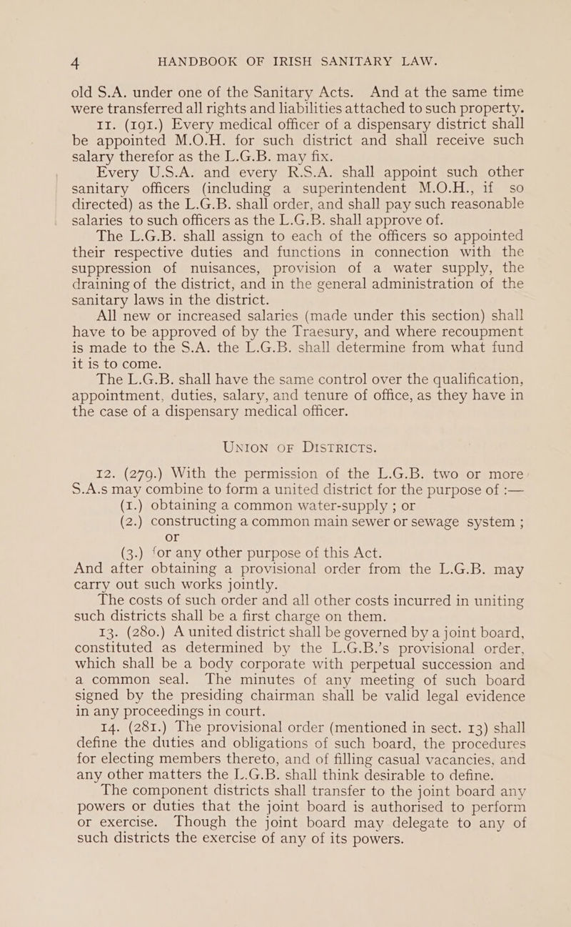 old S.A. under one of the Sanitary Acts. And at the same time were transferred all rights and liabilities attached to such property. II. (191.) Every medical officer of a dispensary district shall be appointed M.O.H. for such district and shall receive such salary therefor as the L.G.B. may fix. Every U.S.A. and every R.S.A. shall appoint such other sanitary officers (including a superintendent M.O.H., if so directed) as the L.G.B. shall order, and shall pay such reasonable salaries to such officers as the L.G.B. shall approve of. The L.G.B. shall assign to each of the officers so appointed their respective duties and functions in connection with the suppression of nuisances, provision of a water supply, the draining of the district, and in the general administration of the sanitary laws in the district. All new or increased salaries (made under this section) shall have to be approved of by the Traesury, and where recoupment is made to the S.A. the L.G.B. shall determine from what fund it is to come. The L.G.B. shall have the same control over the qualification, appointment, duties, salary, and tenure of office, as they have in the case of a dispensary medical officer. UNION oF DISTRICTs. 12. (279.) With the permission of the L.G.B. two or more S.A.s may combine to form a united district for the purpose of :— (1.) obtaining a common water-supply ; or (2.) constructing a common main sewer or sewage system ; or (3.) for any other purpose of this Act. And after obtaining a provisional order from the L.G.B. may carry out such works jointly. The costs of such order and all other costs incurred in uniting such districts shall be a first charge on them. 13. (280.) A united district shall be governed by a joint board, constituted as determined by the L.G.B.’s provisional order, which shall be a body corporate with perpetual succession and a common seal. The minutes of any meeting of such board signed by the presiding chairman shall be valid legal evidence in any proceedings in court. 14. (281.) The provisional order (mentioned in sect. 13) shall define the duties and obligations of such board, the procedures for electing members thereto, and of filling casual vacancies, and any other matters the L.G.B. shall think desirable to define. The component districts shall transfer to the joint board any powers or duties that the joint board is authorised to perform or exercise. Though the joint board may delegate to any of such districts the exercise of any of its powers.