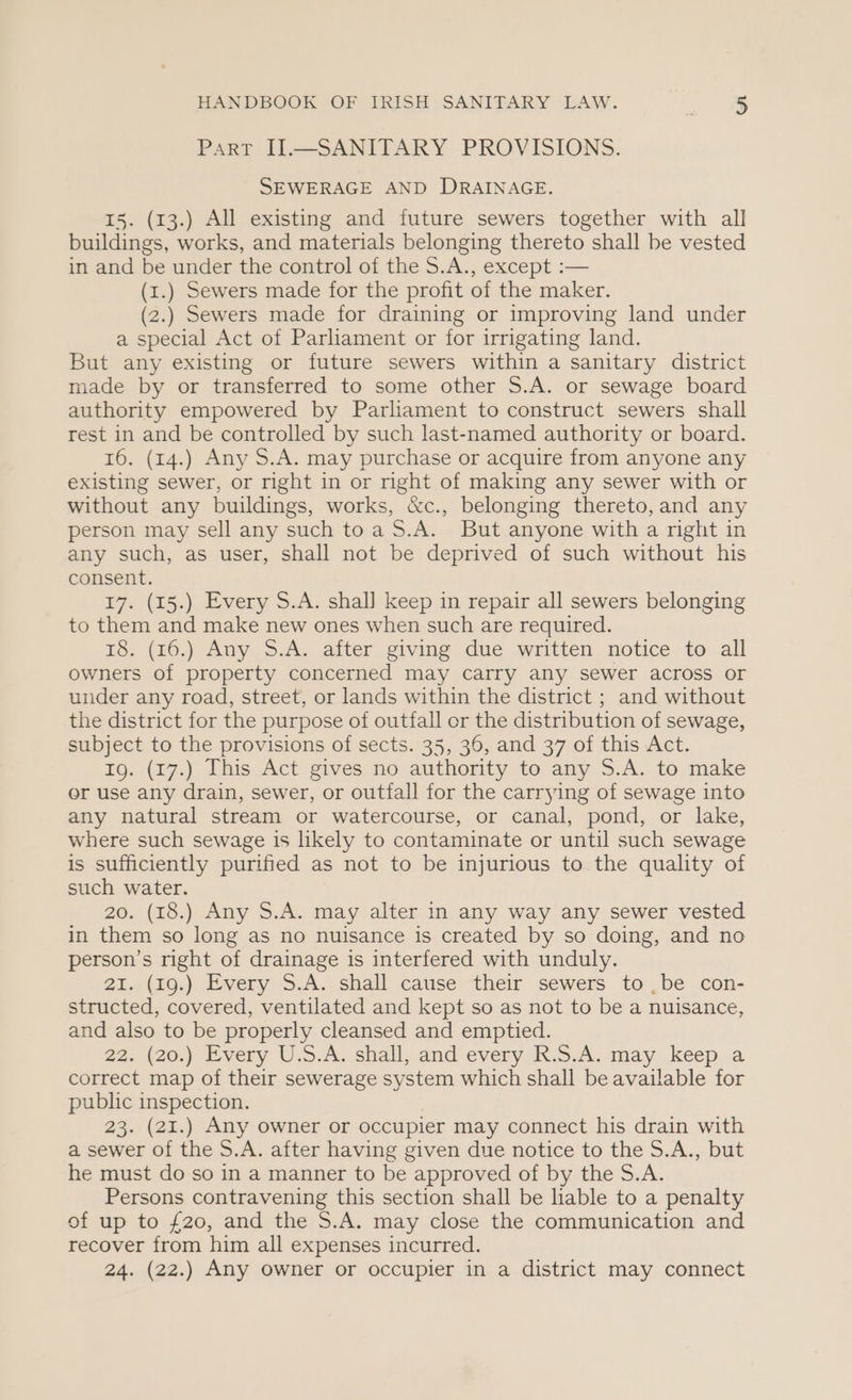 Part II—SANITARY PROVISIONS. SEWERAGE AND DRAINAGE. 15. (13.) All existing and future sewers together with all buildings, works, and materials belonging thereto shall be vested in and be under the control of the S.A., except :— (1.) Sewers made for the profit of the maker. (2.) Sewers made for draining or improving land under a special Act of Parliament or for irrigating land. But any existing or future sewers within a sanitary district made by or transferred to some other S.A. or sewage board authority empowered by Parliament to construct sewers shall rest in and be controlled by such last-named authority or board. 16. (14.) Any S.A. may purchase or acquire from anyone any existing sewer, or right in or right of making any sewer with or without any buildings, works, &amp;c., belonging thereto, and any person may sell any such toa S.A. But anyone with a right in any such, as user, shall not be deprived of such without his consent. 17. (15.) Every S.A. shall keep in repair all sewers belonging to them and make new ones when such are required. 18. (16.) Any S.A. after giving due written notice to all owners of property concerned may carry any sewer across or under any road, street, or lands within the district ; and without the district for the purpose of outfall or the distribution of sewage, subject to the provisions of sects. 35, 36, and 37 of this Act. Ig. (17.) This Act gives no authority to any S.A. to make or use any drain, sewer, or outfall for the carrying of sewage into any natural stream or watercourse, or canal, pond, or lake, where such sewage is likely to contaminate or until such sewage is sufficiently purified as not to be injurious to the quality of such water. 20. (18.) Any S.A. may alter in any way any sewer vested in them so long as no nuisance is created by so doing, and no person’s right of drainage is interfered with unduly. 21. (19.) Every S.A. shall cause their sewers to ,be con- structed, covered, ventilated and kept so as not to be a nuisance, and also to be properly cleansed and emptied. 22, (20.) Every U.S.A. shall, and every I. S.A:.may keéep..a correct map of their sewerage system which shall be available for public inspection. 7 23. (21.) Any owner or occupier may connect his drain with a sewer of the S.A. after having given due notice to the S.A., but he must do so in a manner to be approved of by the S.A. Persons contravening this section shall be hable to a penalty of up to £20, and the S.A. may close the communication and recover from him all expenses incurred. 24. (22.) Any owner or occupier in a district may connect
