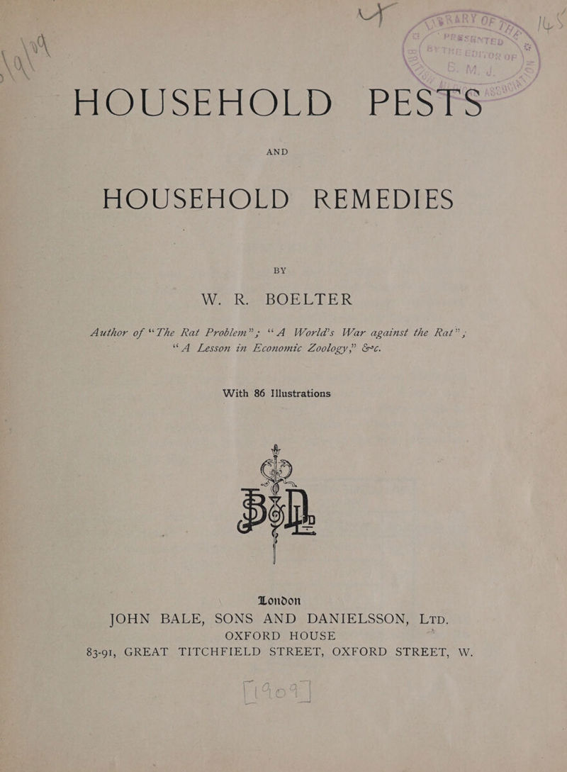 AND HOUSEHOLD REMEDIES BY VE ee eSee BY GY Ee Paes Te TR. Author of “The Rat Problem”; ‘\A World’s War against the Rat” , “A Lesson in Economtc Zoology,” &amp;¢. With 86 Illustrations JOHN BALE, SONS AND DANIELSSON, LTD. OXFORD HOUSE 83-91, GREAT TITCHFIELD STREET, OXFORD STREET, W.