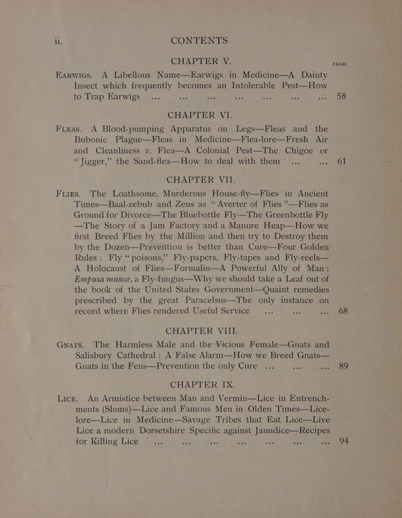 ll. CONTENTS CHAPTER V. Earwics. A Libellous Name—Earwigs in Medicine—A. Dainty Insect which frequently becomes an Intolerable Pest—How to Trap Earwigs CHAPTER VI. FLeas. A Blood-pumping Apparatus on Legs—Fleas and the Bubonic Plague—Fleas in Medicine—Flea-lore—Fresh Air and Cleanliness v. Flea—A Colonial Pest—The Chigoe or ‘Tigger,’ the Sand-flea—How to deal with them CHAPTER VII. Fiigs. The Loathsome, Murderous House-fly—Flies in Ancient Times—Baal-zebub and Zeus as “ Averter of Flies ’—F lies as Ground for Divorce—The Bluebottle Fly—The Greenbottle Fly —The Story of a Jam Factory and a Manure Heap—How we first Breed Flies by the Million and then try to Destroy them by the Dozen—Prevention is better than Cure—Four Golden Rules : Fly “poisons,” Fly-papers, Fly-tapes and Fly-reels— A Holocaust of Flies—Formalin—A Powerful Ally of Man: Empusa musce, a Fly-fungus—Why we should take a Leaf out of the book of the United States Government—Quaint remedies prescribed by the great Paracelsus—The only instance on record where Flies rendered Useful Service CHAPTER VIII. Gnats. The Harmless Male and the Vicious Female—Gnats and Salisbury Cathedral: A False Alarm—How we Breed Gnats— Gnats in the Fens—Prevention the only Cure CHAPTER IX. Lick. An Armistice between Man and Vermin—Lice in Entrench- ments (Slums)—Lice and Famous Men in Olden Times—Lice- lore—Lice in Medicine—Savage Tribes that Eat Lice—Live Lice a modern Dorsetshire Specific against Jaundice—Recipes for Killing Lice PAGE 58 61 68 89 7