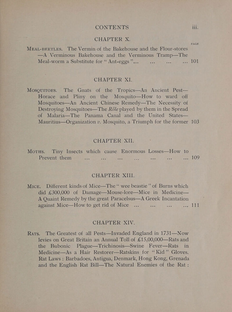 CHAPTER X. MEAL-BEETLES. The Vermin of the Bakehouse and the Flour-stores —A Verminous Bakehouse and the Verminous Tramp—The Meal-worm a Substitute for ‘‘ Ant-eggs’”’... CHAPTER XI. MosguiroEs. The Gnats of the Tropics—An Ancient Pest— Horace and Pliny on the Mosquito—How to ward off Mosquitoes—An Ancient Chinese Remedy—The Necessity of Destroying Mosquitoes—The Role played by them in the Spread of Malaria—The Panama Canal and the United States— Mauritius—Organization v. Mosquito, a Triumph for the former CHAPTER XII. Morus. Tiny Insects which cause Enormous Losses—How to Prevent them CHAPTER XIII. Mice. Different kinds of Mice—The ‘ wee beastie” of Burns which did £300,000 of Damage—Mouse-lore—Mice in Medicine— A Quaint Remedy by the great Paracelsus—A Greek Incantation against Mice—How to get rid of Mice CHAPTER XIV. Rats. The Greatest of all Pests—Invaded England in 1731—Now levies on Great Britain an Annual Toll of £15,00,000—Rats and the Bubonic Plague—Trichinosis—Swine Fever—Rats in Medicine—As a Hair Restorer—Ratskins for ‘‘ Kid”’ Gloves. Rat Laws: Barbadoes, Antigua, Denmark, Hong Kong, Grenada and the English Rat Bill—The Natural Enemies of the Rat : PAGE 103