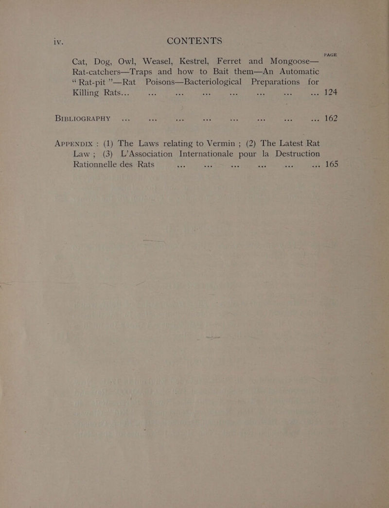 . PAGE Cat, Dog, Owl, Weasel, Kestrel, Ferret and Mongoose— Rat-catchers—Traps and how to Bait them—An Automatic ‘“Rat-pit ”’—Rat Poisons—Bacteriological Preparations for Killing Rats... He ae ae ahs is aa) wo 124 BIBLIOGRAPHY ... ue 4 a fone a Pe eae hay APPENDIX : (1) The Laws relating to Vermin ; (2) The Latest Rat Law ; (3) L’Association Internationale pour la Destruction Rationnelle des Rats Ex, 4 Ae id St fb; 10S