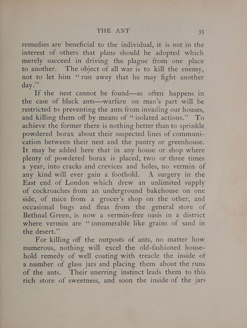 remedies are beneficial to the individual, it is not in the interest of others that plans should be adopted which merely succeed in driving the plague from one place to another. The object of all war is to kill the enemy, not to let him “run away that he may fight another day.” If the nest cannot be found—as often happens in the case of black ants—warfare on man’s part will be restricted to preventing the ants from invading our houses, and killing them off by means of ‘isolated actions.” ‘To achieve the former there is nothing better than to sprinkle powdered borax about their suspected lines of communi- cation between their nest and the pantry or greenhouse. It may be added here that in any house or shop where plenty of powdered borax is placed, two or three times a year, into cracks and crevices and holes, no vermin of any kind will ever gain a foothold. A surgery in the East end of London which drew an unlimited supply of cockroaches from an underground bakehouse on one side, of mice from a grocer’s shop on the other, and occasional bugs and fleas from the general store of Bethnal Green, is now a vermin-free oasis in a district where vermin are “innumerable like grains of sand in the*desert.”’ For killing off the outposts of ants, no matter how numerous, nothing will excel the old-fashioned house- hold remedy of well coating with treacle the inside of a number of glass jars and placing them about the runs of the ants. Their unerring instinct leads them to this rich store of sweetness, and soon the inside of the jars