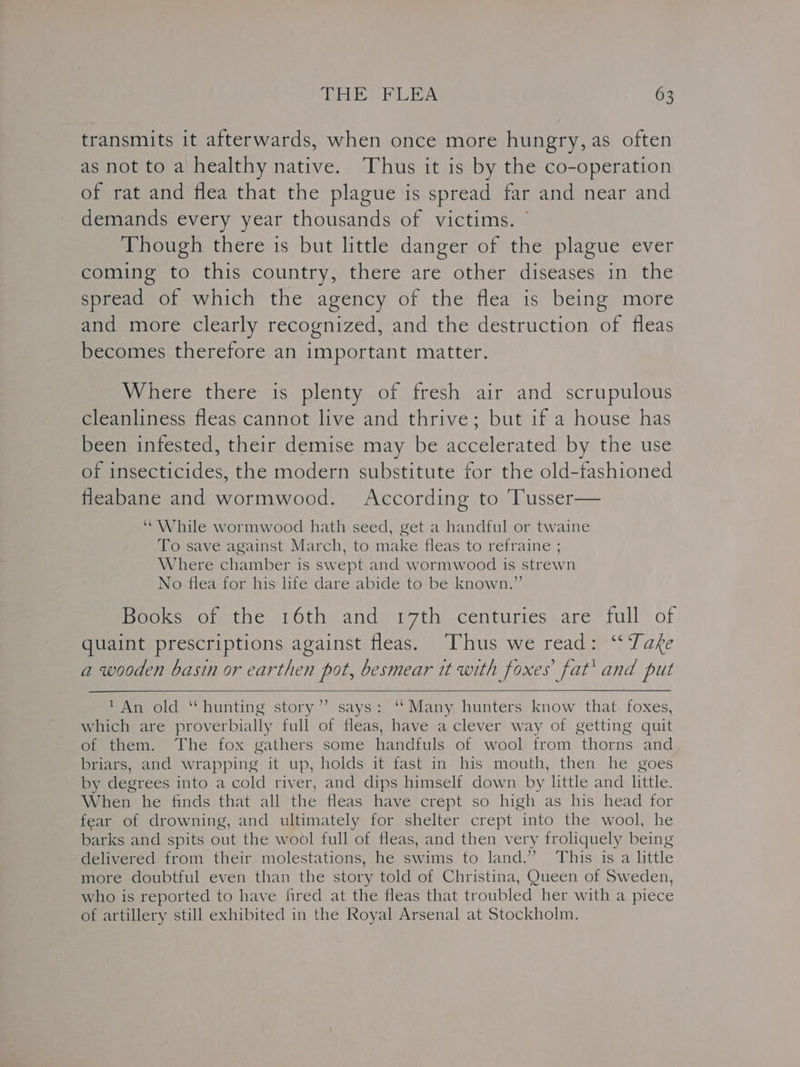 transmits it afterwards, when once more hungry, as often as not to a healthy native. Thus it is by the co-operation of rat and flea that the plague is spread far and near and demands every year thousands of victims. | Though there is but little danger of the plague ever coming to this country, there are other diseases in the spread of which the agency of the flea is being more and more clearly recognized, and the destruction of fleas becomes therefore an important matter. Where there is plenty of fresh air and scrupulous cleanliness fleas cannot live and thrive; but if a house has been infested, their demise may be accelerated by the use of insecticides, the modern substitute for the old-fashioned fleabane and wormwood. According to 'Tusser— “While wormwood hath seed, get a handful or twaine To save against March, to make fleas to refraine ; Where chamber is swept and wormwood is strewn No flea for his life dare abide to be known.” Books of the 16th and 17th centuries are full of quaint prescriptions against fleas. Thus we read: “Take a wooden basin or earthen pot, besmear it with foxes fat’ and put 1 An old ‘‘hunting story”? says: ‘‘Many hunters know that foxes, which are proverbially full of fleas, have a clever way of getting quit of them. The fox gathers some handfuls of wool from thorns and briars, and wrapping it up, holds it fast in his mouth, then he goes by degrees into a cold river, and dips himself down by little and little. When he finds that all the fleas have crept so high as his head for fear of drowning, and ultimately for shelter crept into the wool, he barks and spits out the wool full of fleas, and then very froliquely being delivered from their molestations, he swims to land.” This is a little more doubtful even than the story told of Christina, Queen of Sweden, who is reported to have fired at the fleas that troubled her with a piece of artillery still exhibited in the Royal Arsenal at Stockholm.