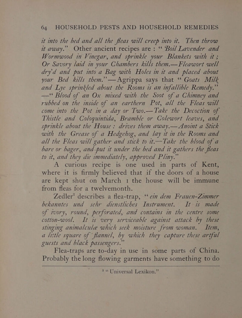 it into the bed and all the fleas will creep into tt. Then throw it away. Other ancient recipes are : “* Bol Lavender and Wormwood in Vinegar, and sprinkle your Blankets with tt ; Or Savory laid in your Chambers kills them.— Fleawort well dryd and put into a Bag with Holes in tt and placed about your Bed kills them.’ — Agrippa says that ‘* Goats Milk and Lye sprinkled about the Rooms is an infallible Remedy.” —‘* Blood of an Ox mixed with the Soot of a Chimney and rubbed on the inside of an earthern Pot, all the Fleas will come into the Pot ina day or Two.—Take the Decoction of Thistle and Coloqguintida, Bramble or Colewort leaves, and sprinkle about the House: drives them away.— Anoint a Stick with the Grease of a Hedgehog, and lay it in the Rooms and all the Fleas will gather and stick to it.—Take the blood of a bare or bager, and-put it under the bed and it gathers the fleas to it, and they die immediately, approved Pliny.” A curious recipe is one used in parts _of@iicae where it is firmly believed that if the doors of a house are kept shut on March 1 the house will be immune from fleas for a twelvemonth. | Zedler’ describes a flea-trap, ‘‘ ez dem Frauen-Zimmer bekanntes und sehr diensthches Instrument. It-is made of tvory, round, perforated, and contains in the centre some —cotton-wool. It is very serviceable against attack by these stinging animalcule which seek moisture from woman. Item, a little square of flannel, by which they capture these artful guests and black passengers.” Flea-traps are to-day in use in some parts of China. Probably the long flowing garments have something to do 2 Universal’ Wexikons