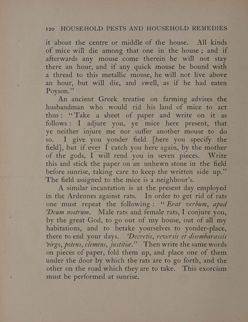it about the centre or middle of the house. All kinds of mice will die among that one in the house ; and if afterwards any mouse come therein he will not stay there an hour, and if any quick mouse be bound with a thread to this metallic mouse, he will not live above an hour, but will ‘die, {and sswell}*as if he had@eaeer Poyson.”’ An ancient Greek treatise on farming advises the husbandman who would rid his land of mice to act thus: “Take a&lt;sheet “of paper and: “write Goma follows: I adjure you, ye mice here present, that ye neither injure me nor suffer another mouse to do so. I give you yonder field [here you specify the field], but if ever I catch you here again, by the mother of the gods, I will rend you in seven pieces. Write this and stick the paper on an unhewn stone in the field before sunrise, taking care to keep the written side up.” The field assigned to the mice is a neighbour’s. A similar incantation is at the present day employed in the Ardennes against rats. In order to get rid of rats one must repeat the following: ‘“‘ Erat verbum, apud ‘Deum nostrum. Male rats and female rats, I conjure you, by the great God, to go out of my house, out of all my habitations, and to betake yourselves to yonder-place, there toend your days. ‘Decretis, reversis et disembarassis virgo, potens, clemens, justitia.” ‘Then write the same words on pieces of paper, fold them up, and place one of them under the door by which the rats are to go forth, and the other on the road which they are to take. This exorcism must be performed at sunrise.