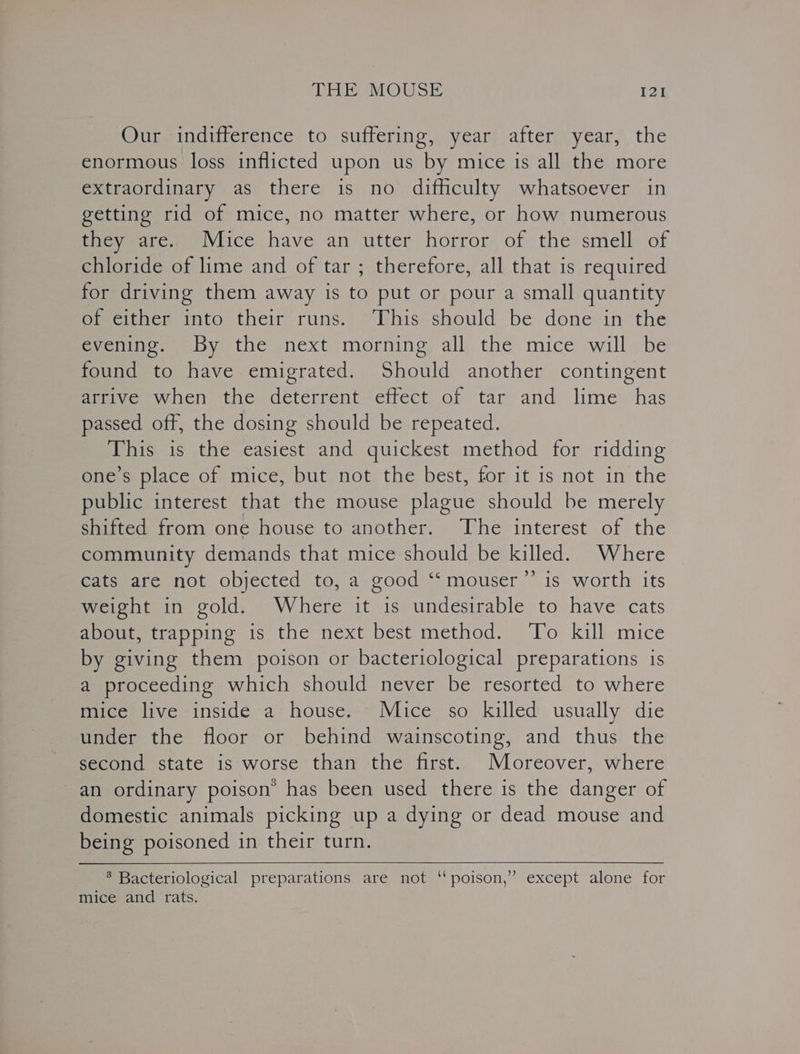 Our indifference to suffering, year after year, the enormous loss inflicted upon us by mice is all the more extraordinary as there is no difficulty whatsoever in getting rid of mice, no matter where, or how numerous they are. Mice have an utter horror of the smell of chloride of lime and of tar ; therefore, all that is required for driving them away is to put or pour a small quantity of either into their runs. ‘This should be done in the evening. By the next morning all the mice will be found to have emigrated. Should another contingent arrive when the deterrent effect of tar and lime has passed off, the dosing should be repeated. This is the easiest and quickest method for ridding one’s place of mice, but not the best, for it is not in the public interest that the mouse plague should be merely shifted from one house to another. The interest of the community demands that mice should be killed. Where cats are not objected to, a good ‘‘mouser”’ is worth its weight in gold. Where it is undesirable to have cats about, trapping is the next best method. To kill mice by giving them poison or bacteriological preparations is a proceeding which should never be resorted to where mice live inside a house. Mice so killed usually die under the floor or behind wainscoting, and thus the second state is worse than the first. Moreover, where an ordinary poison’ has been used there is the danger of domestic animals picking up a dying or dead mouse and being poisoned in their turn. ® Bacteriological preparations are not “poison,’ except alone for mice and rats.