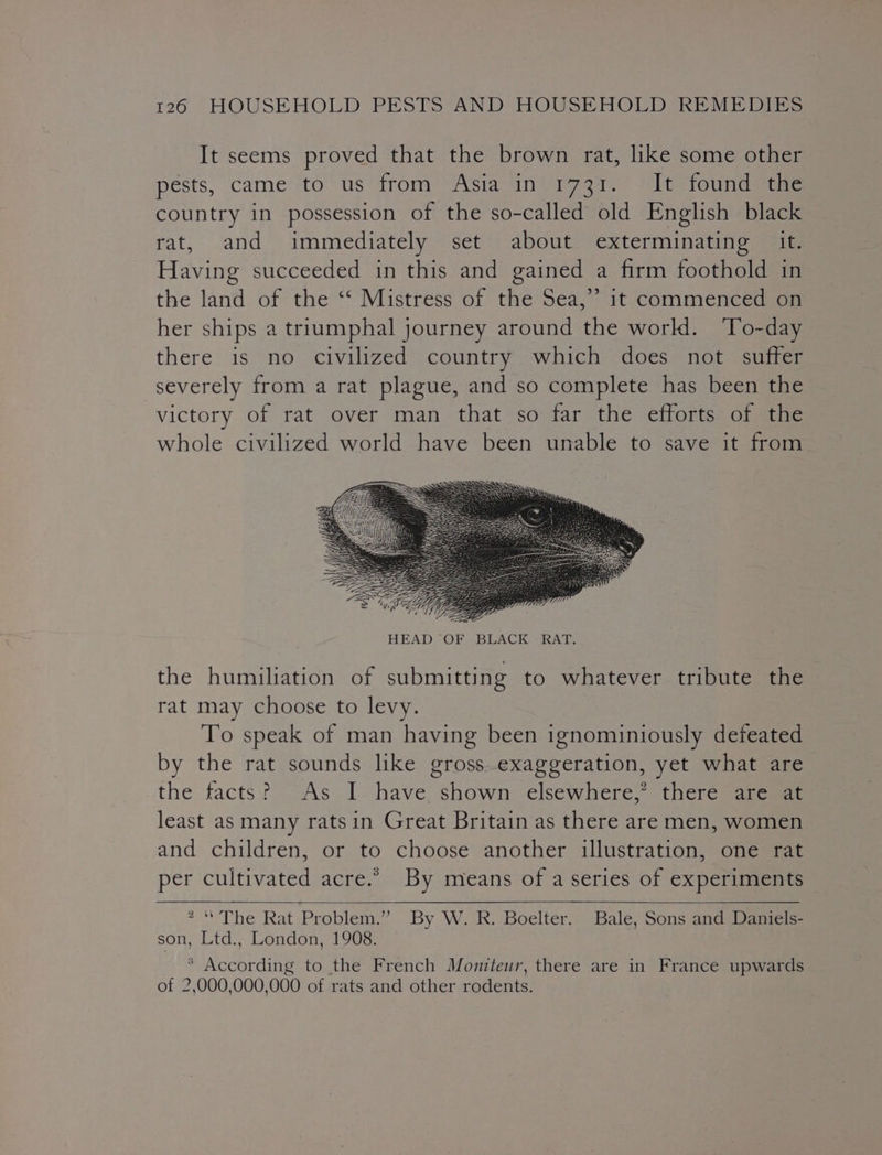 It seems proved that the brown rat, like some other pests, came to us from Asia in 1731. It found the country in possession of the so-called old English black rat, and immediately set about exterminating it. Having succeeded in this and gained a firm foothold in the land of the ‘‘ Mistress of the Sea,” it commenced on her ships a triumphal journey around the world. ‘To-day there is no civilized country which does not suffer severely from a rat plague, and so complete has been the victory of rat over man that so far the efforts of the whole civilized world have been unable to save it from the humiliation of submitting to whatever tribute the rat may choose to levy. To speak of man having been ignominiously defeated by the rat sounds like gross exaggeration, yet what are the facts? As I. have shown elsewhere,’ there are at least as many ratsin Great Britain as there are men, women and children, or to choose another illustration, one rat per cultivated acre.” By means of a series of experiments — 2 “The Rat Problem.” By W. R. Boelter. Bale, Sons and Daniels- son, Ltd., London, 1908. * According to the French Moniteur, there are in France upwards of 2,000,000,000 of rats and other rodents.