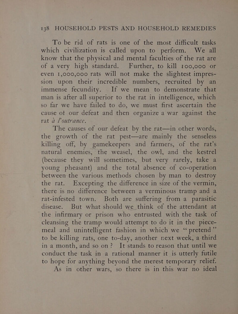 To be rid of rats is one of the most difficult tasks which civilization is called upon to perform. We all know that the physical and mental faculties of the rat are of a very high standard. Further, to kill 100,000 or even 1,000,000 rats will not make the slightest impres- sion upon their incredible numbers, recruited by an immense fecundity. If we mean to demonstrate that man is after all superior to the rat in intelligence, which so far we have failed to do, we must first ascertain the cause of our defeat and then organize a war against the rat a /outrance. ) The causes of our defeat by the rat—in other words, the growth of the rat pest—are mainly the senseless killing off, by gamekeepers and farmers, of the rat’s natural enemies, the weasel, the owl, and the kestrel (because they will sometimes, but very rarely, take a young pheasant) and the total absence of co-operation between the various methods chosen by man to destroy the rat. Excepting the difference in size of the vermin, there is no difference between a verminous tramp and a rat-infested town. Both are suffering from a_ parasitic disease. But what should we think of the attendant at the infirmary or prison who entrusted with the task of cleansing the tramp would attempt to do it in the piece- meal and unintelligent fashion in which we ‘ pretend ”’ to be killing rats, one to-day, another next week, a third in a month, and so on? It stands to reason that until we conduct the task in a rational manner it is utterly futile to hope for anything beyond the merest temporary relief. As in other wars, so there is in this war no ideal