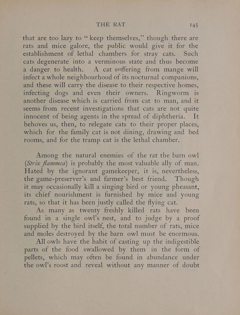 that are too lazy to ‘‘ keep themselves,” though there are rats and mice galore, the public would give it for the establishment of lethal chambers for stray cats. Such cats degenerate into a verminous state and thus become a danger to health. A cat suffering from mange will infect a whole neighbourhood of its nocturnal companions, and these will carry the disease to their respective homes, infecting dogs and even their owners. Ringworm is another disease which is carried from cat to man, and it seems from recent investigations that cats are not quite innocent of being agents in the spread of diphtheria. It behoves us, then, to relegate cats to their-proper places, which for the family cat is not dining, drawing and bed rooms, and for the tramp cat is the lethal chamber. — Among the natural enemies of the rat the barn owl (Strix flammea) is probably the most valuable ally of man. Hated by the ignorant gamekeeper, it is, nevertheless, the game-preserver’s and farmer’s best friend. Though it may occasionally kill a singing bird or young pheasant, its chief nourishment is furnished by mice and young rats, so that it has been justly called the flying cat. As many as twenty freshly killed rats have been found in a single owl’s nest, and to judge by a proof supplied by the bird itself, the total number of rats, mice and moles destroyed by the barn owl must be enormous. All owls have the habit of casting up the indigestible parts of the food swallowed by them in the form of pellets, which may often be found in abundance under the owl’s roost and reveal without any manner of doubt