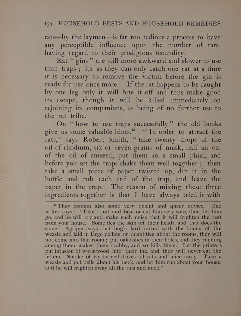 rats—by the laymen—is far too tedious a process to have any perceptible influence upon the number of rats, having regard to their prodigious fecundity. Rat “ gins’’ are still more awkward and slower to use than traps ; for as they can only catch one rat at a time it 1s necessary to remove the victim before the gin is ready for use once more. If the rat happens to be caught by one leg only it will bite it off and thus make good its escape, though it will be killed immediately on rejoining its companions, as being of no further use to the rat tribe. On “how to use traps successfully’ the old books give us some valuable hints.” ‘‘In order to attract the rats,’ says Robert Smith, ‘take twenty drops of the oil of rhodium, six or seven grains of musk, half an oz. of the oil of aniseed, put them in a small phial, and before you set the traps shake them well together ; then take a small piece of paper twisted up, dip it in the bottle and rub each end of the trap, and leave the paper in the trap. The reason of mixing these three ingredients together is that I have always tried it with * They contain also some very quaint and queer advice. One writer says: ‘‘ Take a rat and beat-or cut him very sore, then let him go, and he will cry and make such noise that it will frighten the rest from your house. Some flea the skin off their heads, and that does the same. Agrippa says that hog’s lard mixed with the brains of the weasle and laid in large pellets or quantities about the rooms, they will not come into that room ; put oak ashes in their holes, and they running among them, makes them scabby, and so kills them. Let the printers put infusion of wormwood into their ink, and they will never eat the letters. Smoke of ivy burned drives all rats and mice away. Take a weasle and put bells about his’ neck, and let him run about your house, and he will frighten away all the rats and mice.”