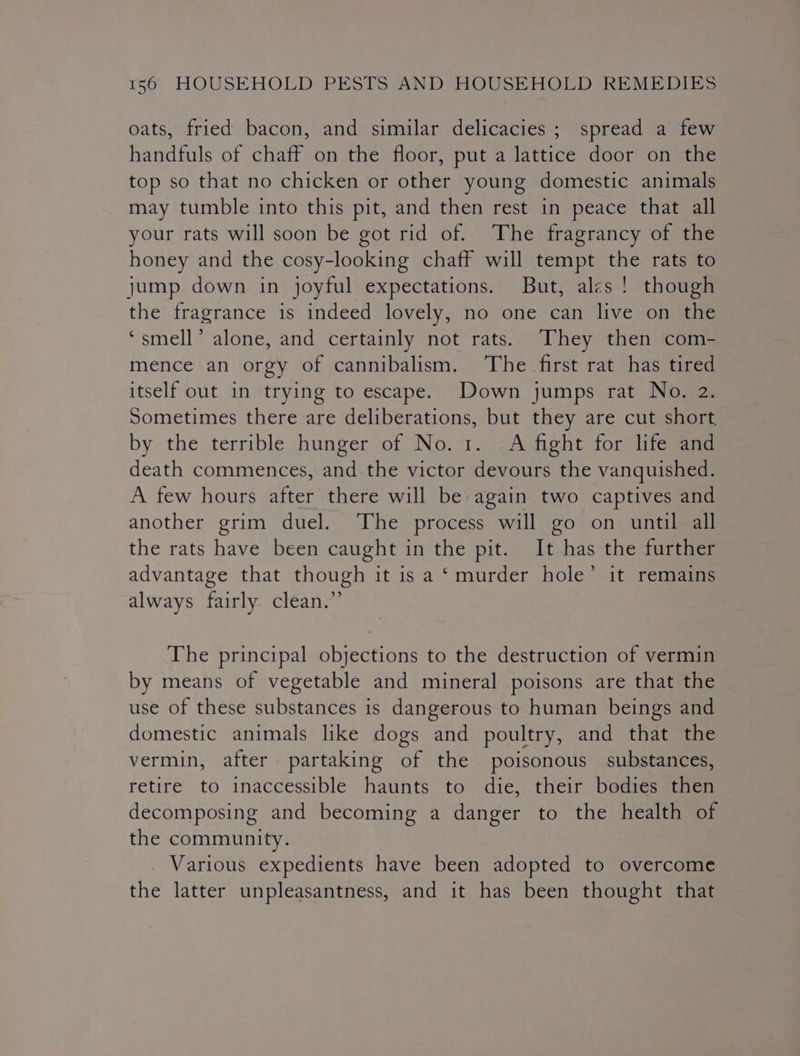 oats, fried bacon, and similar delicacies; spread a few handfuls of chaff on the floor, put a lattice door on the top so that no chicken or other young domestic animals may tumble into this pit, and then rest in peace that all your rats will soon be got rid of. The fragrancy of the honey and the cosy-looking chaff will tempt the rats to jump down in joyful expectations. But, ales! though the fragrance is indeed lovely, no one can live on the ‘smell’ alone, and certainly not rats. ‘They then com- mence an orgy of cannibalism. ‘The first rat has tired itself out in trying to escape. Down jumps rat No. 2. Sometimes there are deliberations, but they are cut short, by the terrible hunger of No. 1. -A fight for life and death commences, and the victor devours the vanquished. A few hours after there will be again two captives and another grim duel. The process will go on until all the rats have been caught in the pit. It has the further advantage that though it is a ‘murder hole’ it remains always fairly. clean.” The principal objections to the destruction of vermin by means of vegetable and mineral poisons are that the use of these substances is dangerous to human beings and domestic animals like dogs and poultry, and that the vermin, after partaking of the poisonous substances, retire to inaccessible haunts to die, their bodies then decomposing and becoming a danger to the health of the community. Various expedients have been adopted to overcome the latter unpleasantness, and it has been thought that
