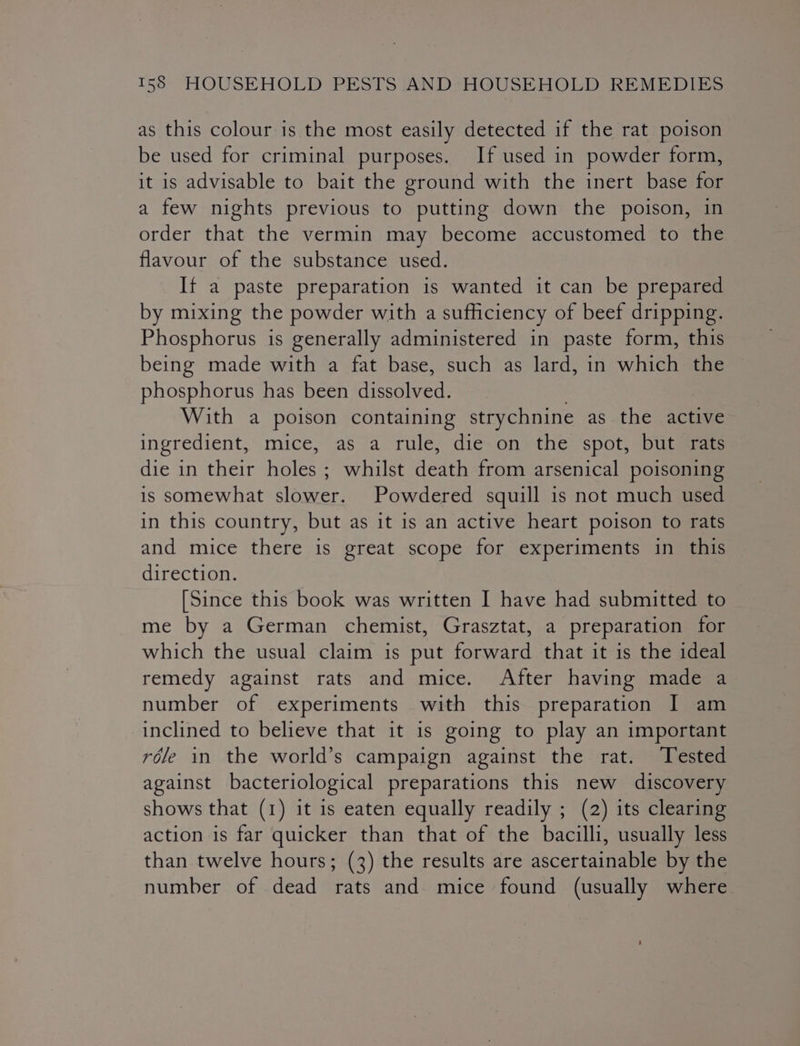 as this colour is the most easily detected if the rat poison be used for criminal purposes. If used in powder form, it is advisable to bait the ground with the inert base for a few nights previous to putting down the poison, in order that the vermin may become accustomed to the flavour of the substance used. If a paste preparation is wanted it can be prepared by mixing the powder with a sufficiency of beef dripping. Phosphorus is generally administered in paste form, this being made with a fat base, such as lard, in which the phosphorus has been dissolved. With a poison containing strychnine as the active ingredient, mice, as a rule, die on the spot, but rats die in their holes ; whilst death from arsenical poisoning is somewhat slower. Powdered squill is not much used in this country, but as it is an active heart poison to rats and mice there is great scope for experiments in this direction. [Since this book was written I have had submitted to _ me by a German chemist, Grasztat, a preparation for which the usual claim is put forward that it is the ideal remedy against rats and mice. After having made a number of experiments with this preparation I am inclined to believe that it is going to play an important réle in the world’s campaign against the rat. Tested against bacteriological preparations this new discovery shows that (1) it is eaten equally readily ; (2) its clearing action is far quicker than that of the bacilli, usually less than twelve hours; (3) the results are ascertainable by the number of dead rats and mice found (usually where