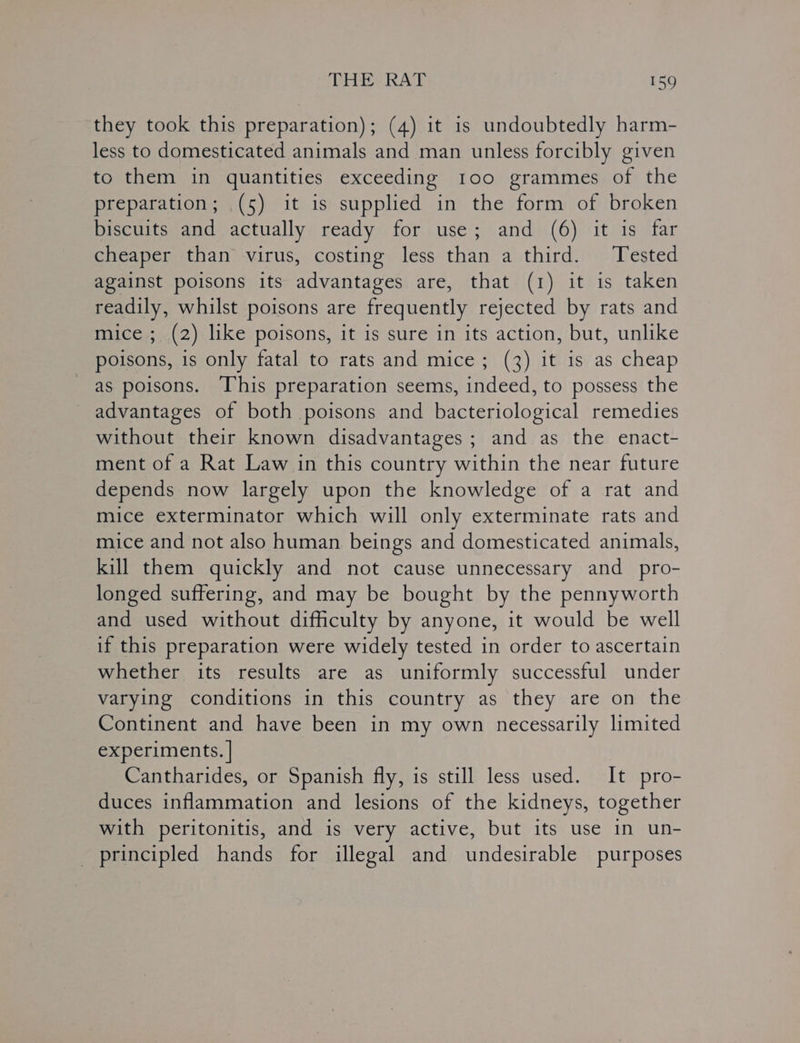 they took this preparation); (4) it is undoubtedly harm- less to domesticated animals and man unless forcibly given to them in quantities exceeding 100 grammes of the preparation; (5) it is supplied in the form of broken biscuits and actually ready for use; and (6) it is far cheaper than virus, costing less than a third. Tested against poisons its advantages are, that (1) it is taken readily, whilst poisons are frequently rejected by rats and mice; (2) like poisons, it is sure in its action, but, unlike poisons, is only fatal to rats and mice ; (3) it is as cheap as poisons. This preparation seems, indeed, to possess the advantages of both poisons and bacteriological remedies without their known disadvantages ; and as the enact- ment of a Rat Law in this country within the near future depends now largely upon the knowledge of a rat and mice exterminator which will only exterminate rats and mice and not also human beings and domesticated animals, kill them quickly and not cause unnecessary and _ pro- longed suffering, and may be bought by the pennyworth and used without difficulty by anyone, it would be well if this preparation were widely tested in order to ascertain whether its results are as uniformly successful under varying conditions in this country as they are on the Continent and have been in my own necessarily limited experiments. | | Cantharides, or Spanish fly, is still less used. It pro- duces inflammation and lesions of the kidneys, together with peritonitis, and is very active, but its use in un- principled hands for illegal and undesirable purposes