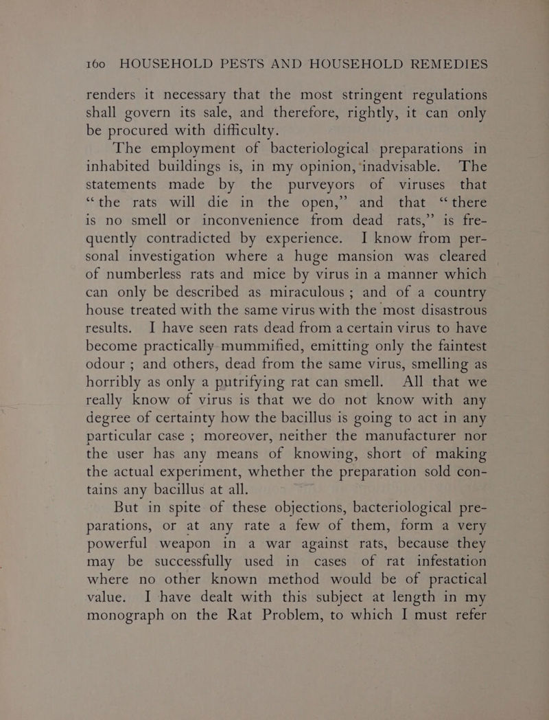 renders it necessary that the most stringent regulations shall govern its sale, and therefore, rightly, it can only be procured with difficulty. The employment of bacteriological. preparations in inhabited buildings is, in my opinion, ‘inadvisable. The statements made by the purveyors of viruses that “the “rats will sdié an “the open,” and that] “oer is no smell or inconvenience from dead: rats,’ is fre- quently contradicted by experience. I know from per- sonal investigation where a huge mansion was cleared of numberless rats and mice by virus in a manner which can only be described as miraculous ; and of a country house treated with the same virus with the most disastrous results. I have seen rats dead from a certain virus to have become practically mummified, emitting only the faintest odour ; and others, dead from the same virus, smelling as horribly as only a putrifying rat can smell. All that we really know of virus is that we do not know with any degree of certainty how the bacillus is going to act in any particular case ; moreover, neither the manufacturer nor the user has any means of knowing, short of making the actual experiment, whether the preparation sold con- tains any bacillus at all. | But in spite of these objections, bacteriological pre- parations, or at any rate a few of them, form a very powerful weapon in a war against rats, because they may be successfully used in cases of rat infestation where no other known method would be of practical value. I have dealt with this subject at length in my monograph on the Rat Problem, to which I must refer