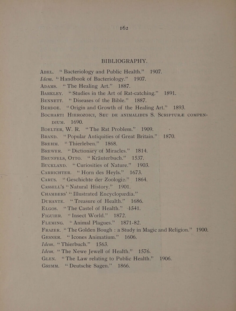 BIBLIOGRAPHY. ABEL. ‘“ Bacteriology and Public Health.” 1907. Idem. ‘“ Handbook of Bacteriology.” 1907. Apams..¢ ' The:Heahing Art 221837; BARKLEY. ‘Studies in the Art of Rat-catching.” 1891. BENNETT. ‘‘ Diseases of the Bible.” 1887. 3 BeRDOoE. ‘“ Origin and Growth of the Healing Art.’ 1893. BocHARTI HIEROZOICI, SEU DE ANIMALIBUS S. SCRIPTURA COMPEN- DIUM. 1690. BoELTER, W. R. ‘The Rat Problem.” 1909. Branp. ‘ Popular Antiquities of Great Britain.” 1870. BrREHM. ‘ Thierleben.” 1868. BREWER. “Dictionary of Miracles.” 1814. BRUNFELS, Otro. ‘ Krauterbuch.” 1537. BUCKLAND. ‘Curiosities of Nature.” 1903. CARRICHTER. ‘“ Horn des Heyls.” 1673. Carus. ‘‘ Geschichte der Zoologie:” 1864. CassELL’s ‘' Natural History.” 1901. CHAMBERS’ “‘ Illustrated Encyclopzedia.”’ DuRANTE. “ Treasure of Health.” 1686. Eucos. ‘The Castel of Health.2 ~t541, _FicuieEr. ‘Insect World.” 1872. FLEMING. ‘‘ Animal Plagues.” 1871-82. Frazer. ‘ The Golden Bough : a Study in Magic and Religion.” 1900. GESNER. ‘‘Icones Animatium.” 1606. Idem. “ Thierbuch.” 1563. Idem. “ The Newe Jewell of Health.” 1576. GLEN. “The Law relating to Public Health,” 1906. Grimm. ‘“ Deutsche Sagen.”’ 1866.