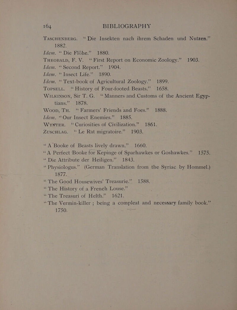TASCHENBERG. ‘“ Die Insekten nach ihrem Schaden und Nutzen.” 1882. Jdem. * Die lone alas! THEOBALD, F. V. ‘First Report on Economic Zoology.” 1903. Idem.” Second Keporth a 04) Idem. Insect: Litets Als90) Idem. ‘‘ Text-book of Agricultural Zoology.” 1899. TopsELL. ‘‘ History of Four-footed Beasts.’ 1658. WILKINSON, Sir T. G. ‘‘ Manners and Customs of ‘the Ancient Egyp- tians?’» 1873) Woop, Tu. ‘ Farmers’ Friends and Foes.” 1888. Idem. ‘‘Our Insect Enemies.” 1885. Wynter. ‘Curiosities of Civilization.” 1861. ZUSCHLAG. “ Le Rat migratoire:” - 1903. ‘A Booke of Beasts lively drawn.” 1660. ‘(A Perfect Booke for Kepinge of Sparhawkes or Goshawkes.”” 1575. ‘’ Die Attribute der Heiligen.”’ 1843. ‘“Physiologus.” (German Translation from the Syriac by Hommel.) 1877. “The Good Housewives’ Treasurie.” 1588. ‘“The History of a French Louse.” ‘The, Treasum of .Helth.?. 61624. “The Vermin-killer ; being a compleat and necessary family book.” 1750.