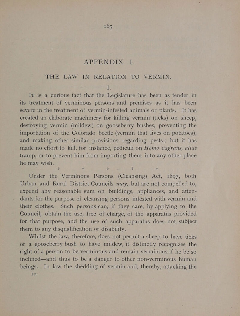 Pde Ae iid DMD. is THE LAW IN RELATION TO VERMIN. FE IT is a curious fact that the Legislature has been as tender in its treatment of verminous persons and premises as it has been severe in the treatment of vermin-infested animals or plants. It has created an elaborate machinery for killing vermin (ticks) on sheep, destroying vermin (mildew) on gooseberry bushes, preventing the importation of the Colorado beetle (vermin that lives on potatoes), and making other similar provisions regarding pests; but it has made no effort to kill, for instance, pediculi on Homo vagrans, alias tramp, or to prevent him from importing them into any other place he may wish. * * aS *K Under the Verminous Persons (Cleansing) Act, 1897, both Urban and Rural District Councils may, but are not compelled to, expend any reasonable sum on buildings, appliances, and atten- dants for the purpose of cleansing persons infested with vermin and their clothes. Such persons can, if they care, by applying to the Council, obtain the use, free of charge, of the apparatus provided for that purpose, and the use of such apparatus does not subject them to any disqualification or disability. Whilst the law, therefore, does not permit a sheep to have ticks or a gooseberry bush to have mildew, it distinctly recognizes the right of a person to be verminous and remain verminous if he be so inclined—and thus to bea danger to other non-verminous human beings. In law the shedding of vermin and, thereby, attacking the 10