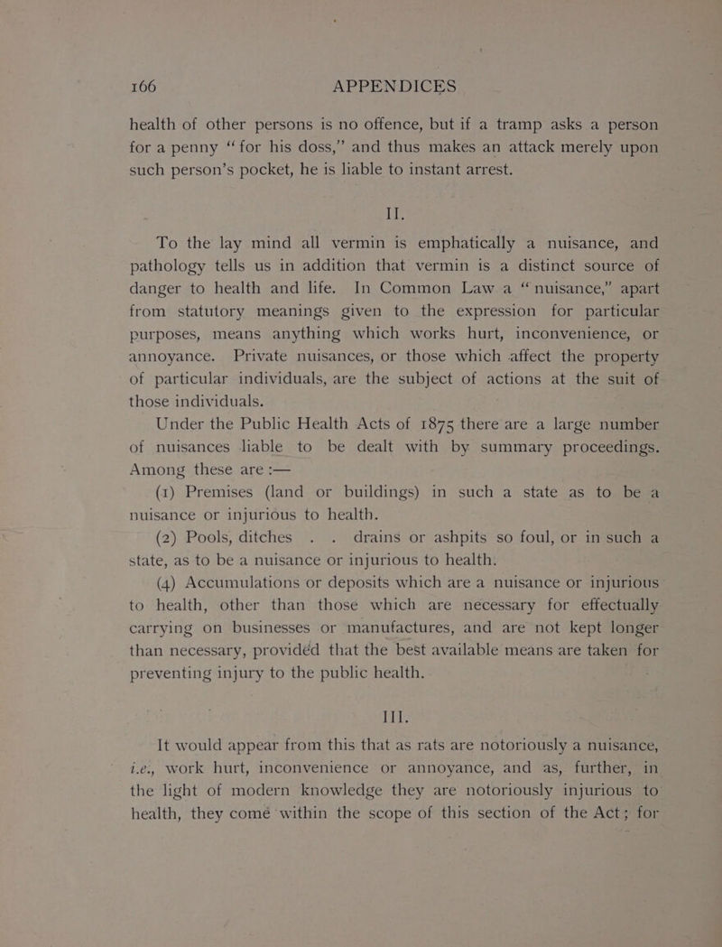 health of other persons is no offence, but if a tramp asks a person for a penny “for his doss,” and thus makes an attack merely upon such person’s pocket, he is liable to instant arrest. PEs To the lay mind all vermin is emphatically a nuisance, and pathology tells us in addition that vermin is a distinct source of danger to health and life. In Common Law a “nuisance,” apart from statutory meanings given to the expression for particular purposes, means anything which works hurt, inconvenience, or annoyance. Private nuisances, or those which affect the property of particular individuals, are the subject of actions at the suit of those individuals. , Under the Public Health Acts of 1875 there are a large number of nuisances liable to be dealt with by summary proceedings. Among these are :— (1) Premises (land or buildings) in such a state as to be a nuisance or injurious to health. (2) Pools, ditches . . drains or ashpits so foul, or in such a state, as to be a nuisance or injurious to health. (4) Accumulations or deposits which are a nuisance or injurious to health, other than those which are necessary for effectually carrying on businesses or manufactures, and are not kept longer than necessary, provided that the best available means are taken for preventing injury to the public health. ee It would appear from this that as rats are notoriously a nuisance, i.e. work hurt, inconvenience or annoyance, and as, further, in the light of modern knowledge they are notoriously injurious to health, they comé within the scope of this section of the Act; for