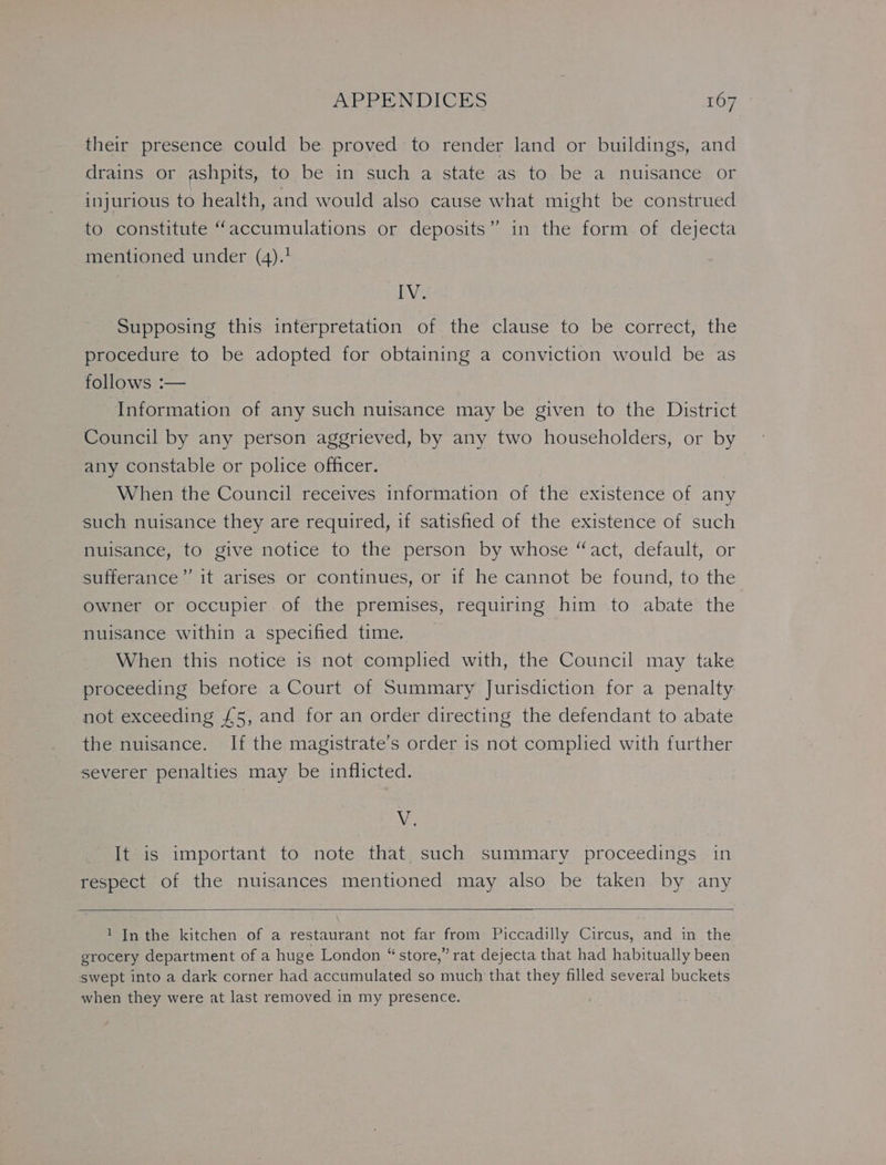 their presence could be proved to render land or buildings, and drains or ashpits, to be in such a state as to be a nuisance or injurious to health, and would also cause what might be construed to constitute “accumulations or deposits” in the form of dejecta mentioned under (4).? IW Supposing this interpretation of the clause to be correct, the procedure to be adopted for obtaining a conviction would be as follows :— Information of any such nuisance may be given to the District Council by any person aggrieved, by any two householders, or by any constable or police officer. When the Council receives information of the existence of any such nuisance they are required, if satisfied of the existence of such nuisance, to give notice to the person by whose “act, default, or sufferance” it arises or continues, or if he cannot be found, to the owner or occupier of the premises, requiring him to abate the nuisance within a specified time. When this notice is not complied with, the Council may take proceeding before a Court of Summary Jurisdiction for a penalty not exceeding £5, and for an order directing the defendant to abate the nuisance. If the magistrate’s order is not comphed with further severer penalties may be inflicted. ANS It is important to note that such summary proceedings in respect of the nuisances mentioned may also be taken by any 1 In the kitchen of a restaurant not far from Piccadilly Circus, and in the grocery department of a huge London “store,” rat dejecta that had habitually been swept into a dark corner had accumulated so much that they filled several buckets when they were at last removed in my presence.