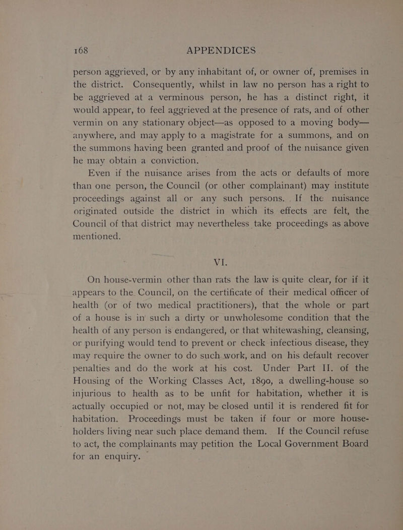 person aggrieved, or by any inhabitant of, or owner of, premises in the district. Consequently, whilst in law no person has a right to be aggrieved at a verminous person, he has a distinct right, it would appear, to feel aggrieved at the presence of rats, and of other vermin on any stationary object—as opposed to a moving body— anywhere, and may apply to a magistrate for a summons, and on the summons having been granted and proof of the nuisance given he may obtain a conviction. — Even if the nuisance arises from the acts or defaults of more than one person, the Council (or other complainant) may institute proceedings against all or any such persons. If the nuisance originated outside the district in which its effects are felt, the Council of that district may nevertheless take proceedings as above mentioned, _ a On house-vermin other than rats the law is quite clear, for if it appears to the. Council, on the certificate of their medical officer of health (or of two medical practitioners), that the whole or part of a house is in’ such a dirty or unwholesome condition that the health of any person is endangered, or that whitewashing, cleansing, or purifying would tend to prevent or check infectious disease, they may require the owner to do such work, and on his default recover penalties and. do the work at his cost. Under™ Part = yop Housing of the Working Classes Act, 1890, a dwelling-house so injurious to health as to be unfit for habitation, whether it is actually occupied or not, may be closed until it is rendered fit for habitation. Proceedings must be taken if four or more house- holders living near such place demand them. If the Council refuse to act, the complainants may petition the Local Government Board for an enquiry. |