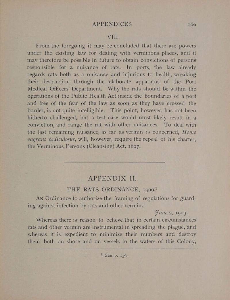 Vell From the foregoing it may be concluded that there are powers under the existing law for dealing with verminous places, and it may therefore be possible in future to obtain convictions of persons responsible for a nuisance of rats. In ports, the law already regards rats both as a nuisance and injurious to health, wreaking their destruction through the elaborate apparatus of the Port Medical Officers’ Department. Why the rats should be within the Operations of the Public Health Act inside the boundaries of a port and free of the fear of the law as soon as they have crossed the border, is not quite intelligible. This point, however, has not been hitherto challenged, but a test case would most likely result in a conviction, and range the rat with other nuisances. To deal with the last remaining nuisance, as far as vermin is concerned, Homo vagrans pediculosus, will, however, require the repeal of his charter, the Verminous Persons (Cleansing) Act, 1897. APPENDIX II. THE RATS ORDINANCE, 1909.1 AN Ordinance to authorize the framing of regulations for guard- ing against infection by rats and other vermin. Fune 2, 1909. Whereas there is reason to believe that in certain circumstances rats and other vermin are instrumental in spreading the plague, and whereas it is expedient to minimize their numbers and destroy them both on shore and on vessels in the waters of this Colony, CEL Pa 130: