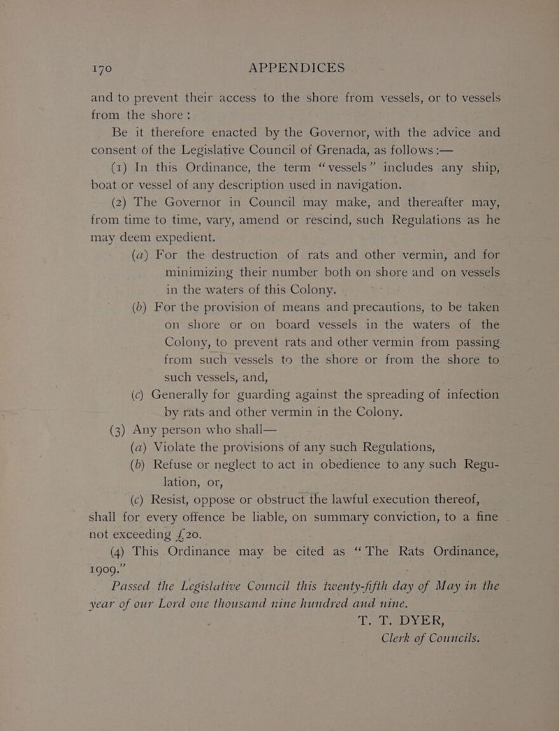 and to prevent their access to the shore from vessels, or to vessels from the shore: Be it therefore enacted by the Governor, with the advice and consent of the Legislative Council of Grenada, as follows :— (1) In this Ordinance, the term “vessels” includes any ship, boat or vessel of any description used in navigation. (2) The Governor in Council may make, and thereafter may, from time to time, vary, amend or rescind, such Regulations as he may deem expedient. (a) For the destruction of rats and other vermin, and for minimizing their number both on shore and on vessels in the waters of this Colony. (b) For the provision of means and precautions, to be taken on shore or on board vessels in the waters of the Colony, to prevent rats and other vermin from passing from such vessels to the shore or from the shore to such vessels, and, (c) Generally for guarding against the spreading of infection by rats and other vermin in the Colony. (3) Any person who shall— (a) Violate the provisions of any such Regulations, (b) Refuse or neglect to act in obedience to any such Regu- lation, or, (c) Resist, oppose or obstruct the lawful execution thereof, shall for every offence be liable, on summary conviction, to a fine not exceeding £20. (4) This Ordinance may. be cited as ‘‘The Rats Ordinance, 1909.” Passed the Legislative Council this twenty-fifth ee of May in the year of our Lord one thousand nine hundred and nine. Tc a DYER, Clerk of Councils.