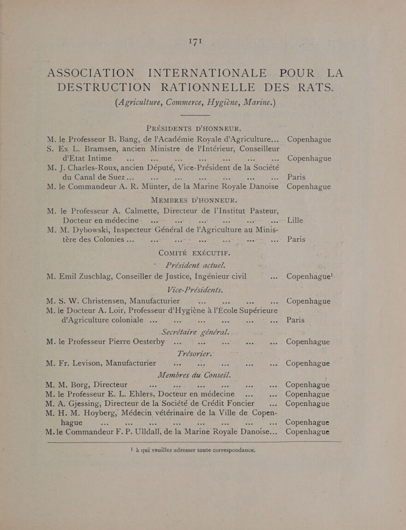 ASSOCIATION INTERNATIONALE..POUR, LA Dro bee GllON RATIONNELE EO DESSRATS: (Agriculture, Commerce, Hygiene, Marine.) PRESIDENTS D’HONNEUR. M. le Professeur B. Bang, de l’Académie Royale d’Agriculture... Copenhague S. Ex L. Bramsen, ancien Ministre de |’Intérieur, Conseilleur d’Etat Intime as Copenhague M. J. Charles-Roux, ancien Pennie ee president de ei Spciees cu.Canal de Suéz... a Paris M. le Commandeur A. R. Munter, as la Wearite Royale Denoite Copenhague MEMBRES D’HONNEUR. M. le Professeur A. Calmette, Directeur de 1’Institut et” Docteur enmédecine: ... &gt;&gt; Lille M. M. Dybowski, agente: Général de PAeeiture au vine: tére des Colonies... - ... Ne Ba a ee oe Paris COMITE EXECUTIF. Président actuel. M. Emil Zuschlag, Conseiller de Justice, Ingénieur civil ... Copenhagte! Vice-Présidents. M. S. W. Christensen, Manufacturier Ale Copenhague M. ie Docteur A. Loir, Professeur d’Hygiene a fieole Supérieure d’Agriculture coloniale ... fas eee wae Ae Ta aks Secrétaire général. ... = M. dé Professeur Pierre Oesterby ... © .% 443 tee ... Copenhague Trésorier. M. Fr. Levison, Manufacturier ar ae Ee yr. ... Copenhague Membres du Conseil. M. M. Borg, Directeur aie per ... Copenhague M. le Professeur E. L. Ehlers, Doers en fcderine Le ... Copenhague M. A. Gjessing, Directeur de la Société de Crédit Foncier ... Copenhague M. H. M. Hoyberg, Médecin vétérinaire de la Ville de eee hague =e Copenhague M.le Commandeur F. P. Ulldall, de th Marine ovale Eencces Copenhague 1 &amp; qui veuillez adresser toute correspondance.
