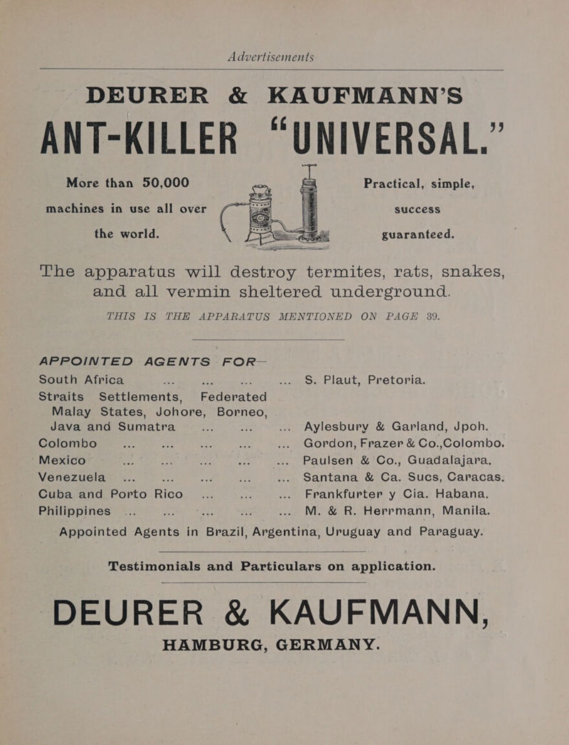 DEURER &amp; KAUFMANN’S ANT-KILLER “UNIVERSAL. : More than 50,000 Practical, simple, success the world. guaranteed. The apparatus will destroy termites, rats, snakes, and all vermin sheltered underground. THIS IS THE APPARATUS MENTIONED ON PAGE 339. APPOINTED AGENTS FOR— South Africa — aes re to AU PROLopia. Straits Settlements, Federated Malay States, Johore, Borneo, Java and Sumatra = ay ... Aylesbury &amp; Garland, Jpoh. Colombo tye Ag 5 BY, ... Gordon, Frazer &amp; Co.,Colombo. Mexico =a os abe . .«. Paulsen .&amp; Co., Guadalajara, Venezuela .... : oa vy ... Santana &amp; Ca. Sucs, Caracas. Cuba and Porto nies in oe .... Frankfurter y Cia. Habana. Philippines ... Ph ; 3 .. M. &amp; R. Herrmann, Manila. Appointed Agents in Brazil, Argentina, Uruguay and Paraguay. Testimonials and Particulars on application. DEURER &amp; KAUFMANN, HAMBURG, GERMANY.