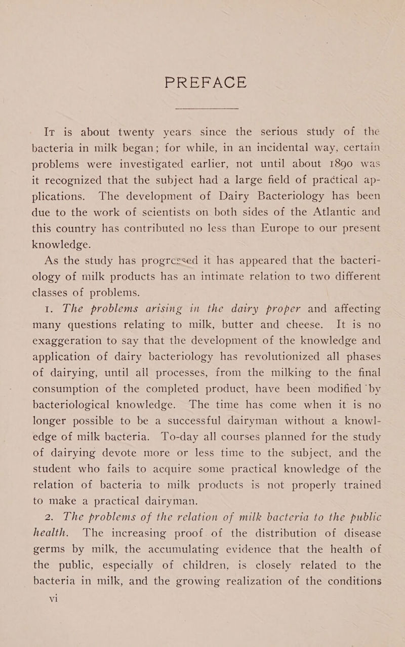 ea ehie CIs) Ir is about twenty years since the serious study of the bacteria in milk began; for while, in an incidental way, certain problems were investigated earlier, not until about I890 was it recognized that the subject had a large field of practical ap- plications. The development of Dairy Bacteriology has been due to the work of scientists on both sides of the Atlantic and this country has contributed no less than Europe to our present knowledge. As the study has progressed it has appeared that the bacteri- ology of milk products has an intimate relation to two different classes of problems. 1. The problems arising in the dairy proper and affecting many questions relating to milk, butter and cheese. It is no exaggeration to say that the development of the knowledge and application of dairy bacteriology has revolutionized all phases of dairying, until ail processes, from the milking to the final consumption of the completed product, have been modified “by bacteriological knowledge. The time has come when it is no longer possible to be a successful dairyman without a knowl- edge of milk bacteria. To-day all courses planned for the study of dairying devote more or less time to the subject, and the student who fails to acquire some practical knowledge of the relation of bacteria to milk products is not properly trained to make a practical dairyman. 2. The problems of the relation of milk bacteria to the public health. The increasing proof of the distribution of disease germs by milk, the accumulating evidence that the health of the public, especially of children, is closely related to the bacteria in milk, and the growing realization of the conditions