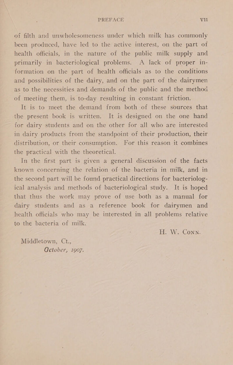 of filth and unwholesomeness under which milk has commonly been produced, have led to the active interest, on the part of health officials, in the nature of the public milk supply and primarily in bactericlogical problems. A lack of proper in- formation on the part of health officials as to the conditions and possibilities of the dairy, and on the part of the dairymen as to the necessities and demands of the public and the method of meeting them, is to-day resulting in constant friction. It is to meet the demand from both of these sources that the present book is written. It is designed on the one hand for dairy students and on the other for all who are interested in dairy products from the standpoint of their production, their distribution, or their consumption. For this reason it combines the practical with the theoretical. In the first part is given a general discussion of the facts known concerning the relation of the bacteria in milk, and in the second part will be found practical directions for bacteriolog- ical analysis and methods of bacteriological study. It is hoped that thus the work may prove of use both as a manual for dairy students and as a reference book for dairymen and health officials who may be interested in all problems relative to the bacteria of milk. H. W. Conn. Middletown, Ct., October, 1907.