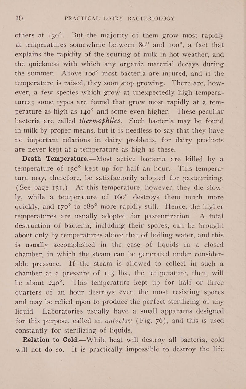 others at 130°. But the majority of them grow most rapidly at temperatures somewhere between 80° and 100°, a fact that explains the rapidity of the souring of milk in hot weather, and the quickness with which any organic material decays during the summer. Above 100° most bacteria are injured, and if the temperature is raised, they soon stop growing. There are, how- ever, a few species which grow at unexpectedly high tempera- tures; some types are found that grow most rapidly at a tem- perature as high as 140° and some even higher. These peculiar bacteria are called thermophiles. Such bacteria may be found in milk by proper means, but it is needless to say that they have no important relations in dairy problems, for dairy products are never kept at a temperature as high as these. Death Temperature.——Most active bacteria are killed by a temperature of 150° kept up for half an hour. This tempera- ture may, therefore, be satisfactorily adopted for pasteurizing. (See page 151.) At this temperature, however, they die slow- ly, while a temperature of 160° destroys them much more quickly, and 170° to 180° more rapidly still. Hence, the higher temperatures are usually adopted for pasteurization. A total destruction of bacteria, including their spores, can be brought about only by temperatures above that of boiling water, and this is usually accomplished in the case of liquids in a closed chamber, in which the steam can be generated under consider- able pressure. If the steam is allowed to collect in such a chamber at a pressure of 115 lbs., the temperature, then, will be about 240°. This temperature kept up for half or three quarters of an hour destroys even the most resisting spores and may be relied upon to produce the perfect sterilizing of any liquid. Laboratories usually have a small apparatus designed for this purpose, called an autoclav (Fig. 76), and this is used constantly for sterilizing of liquids. Relation to Cold.—While heat will destroy all bacteria, cold will not do so. It is practically impossible to destroy the life