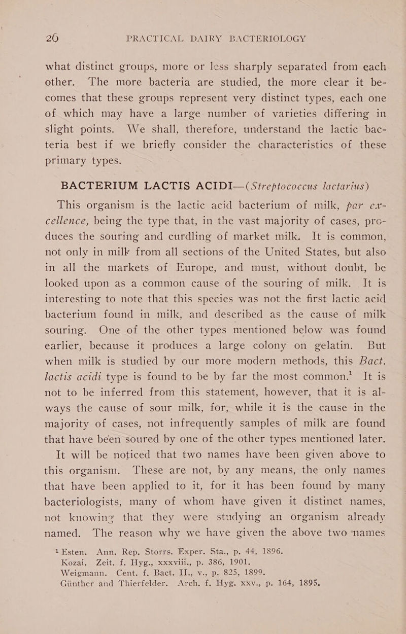 what distinct groups, more or less sharply separated from each other. The more bacteria are studied, the more clear it be- comes that these groups represent very distinct types, each one of which may have a large number of varieties differing in slight points. We shall, therefore, understand the lactic bac- teria best if we briefly consider the characteristics of these primary types. BACTERIUM LACTIS ACIDI—(Streptococcus lactarius) This organism is the lactic acid bacterium of milk, par ex- cellence, being the type that, in the vast majority of cases, prco- duces the souring and curdling of market milk. It is common, not only in milk from all sections of the United States, but also in all the markets of Europe, and must, without doubt, be looked upon as a common cause of the souring of milk. It is interesting to note that this species was not the first lactic acid bacterium found in milk, and described as the cause of milk souring. One of the other types mentioned below was found earlier, because it produces a large colony on gelatin. But when milk is studied by our more modern methods, this Bact. lactis acidi type is found to be by far the most common.’ It is not to be inferred from this statement, however, that it is al- ways the cause of sour milk, for, while it is the cause in the majority of cases, not infrequently samples of milk are found that have been soured by one of the other types mentioned later. It will be noticed that two names have been given above to this organism. These are not, by any means, the only names that have been applied to it, for it has been found by many bacteriologists, many of whom have given it distinct names, not knowinz that they were studying an organism already named. The reason why we have given the above two names 1Esten. Ann. Rep. Storrs. Exper. Sta., p. 44, 1896. Kozai, . Zeit.ats Hye. Sxxvill peoco,n1oUds Weigmann. Cent, f. Bactwlljiv...p. S25, 1899, Giinther and Thierfelder. Arch. f. Hyg. xxv., p. 164, 1895.