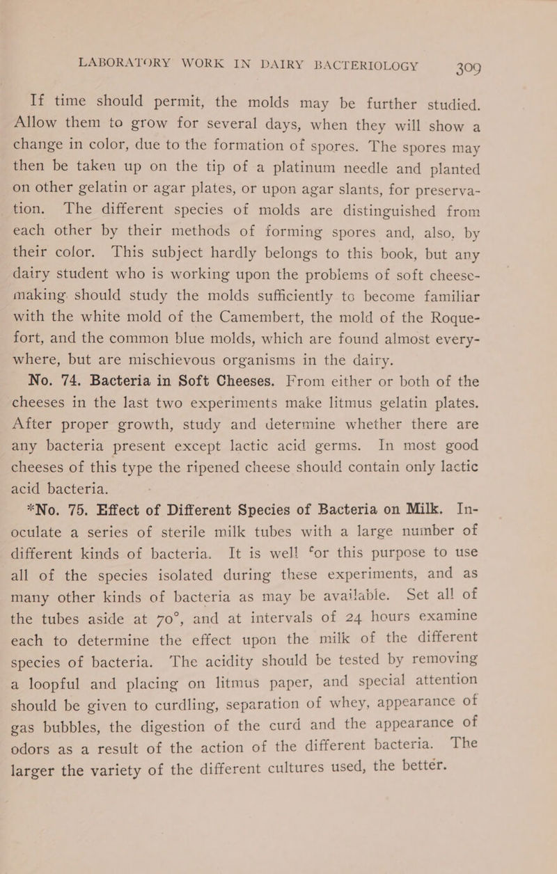If time should permit, the molds may be further studied. Allow them to grow for several days, when they will show a change in color, due to the formation of spores. The spores may then be taken up on the tip of a platinum needle and planted on other gelatin or agar plates, or upon agar slants, for preserva- tion. The different species of molds are distinguished from each other by their methods of forming spores and, also, by their color. This subject hardly belongs to this book, but any dairy student who is working upon the problems of soft cheese- making should study the molds sufficiently to become familiar with the white mold of the Camembert, the mold of the Roque- fort, and the common blue molds, which are found almost every- where, but are mischievous organisms in the dairy. No. 74. Bacteria in Soft Cheeses. From either or both of the cheeses in the last two experiments make litmus gelatin plates. After proper growth, study and determine whether there are any bacteria present except lactic acid germs. In most good cheeses of this type the ripened cheese should contain only lactic acid bacteria. *No. 75. Effect of Different Species of Bacteria on Milk. In- oculate a series of sterile milk tubes with a large number of different kinds of bacteria. It is wel! ‘or this purpose to use all of the species isolated during these experiments, and as many other kinds of bacteria as may be available. Set all of the tubes aside at 70°, and at intervals of 24 hours examine each to determine the effect upon the milk of the different species of bacteria. The acidity should be tested by removing a loopful and placing on litmus paper, and special attention should be given to curdling, separation of whey, appearance of gas bubbles, the digestion of the curd and the appearance of odors as a result of the action of the different bacteria. The larger the variety of the different cultures used, the better.