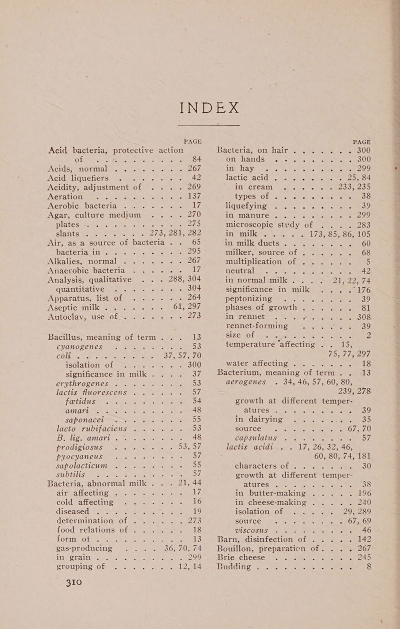 Acid bacteria, protective action of 84 Acids; normal &gt;. 267 Acid liquefiers : 42 Acidity, adjustment of: 269 Aeration ats 137 Aerobic bacteria iyi Agar, culture ieee 270 plates 2AD slants a 273, 281, 282 Air, as a source of hacienda A 65 bacteria in . 295 Alkalies, normal 267 Anaerobic bacteria man ne WY, Analysis, qualitative 288, 304 quantitative ecg ot Apparatus, list of . 264 Asenticnilk gach ct AOL Acad Autoclav, use of &lt;% .-. - 0273 Bacillus, meaning of term . 13 cyanogenes 53 coli . 37, 57, 70 isolation or : . 300 significance in milk . 37 erythrogenes 53 lactis fluorescens 57 fatidus 54 amari 48 saponacei 55 lacto rubifaciens 53 B. lig. amart . 48 prodigiosus SO ROW, pyocyaneus SY sapolacticum 55 subtilis eas Syl Bacteria, abnormal mile ; 21, 44 air affecting . 17 cold affecting 16 diseased 19 determination of 273 food relations of . 18 form ot gas-producing rhal eeaereoal 6 310 PAGE Bacteria, On} baits... coe ee OO Oro TAKES. GG Ge of A 300 At Saw oho 7s oats oe cas ae cee 299 lacticwacitd.o. = tein. nko Mceseeee ec OREO AIVECKCAI suche ek IRGC OO eo D typestot .0 7... crests eke OS liquefying oes Ped. 39 in manure . F “ 2 299 microscopic study Of ee 283 in milk . 1732857 86, 105 in milk ducts . 60 milker, source of . 68 multiplication of 5 SCELE 0 R oe ‘ 42 in normal milk . Zee AG significance in milk (176 peptonizing : 39 phases of growth 2 81 in rennet 308 rennet-forming 39 size of . Beer, Se oh 2 temmexatare affecting Ae nl bey, 1551 fae 97 water affecting . 18 Bacterium, meaning of term. . 13 aerogenes . 34, 46, 57, 60, 80, 239, 278 growth at different temper- PUR DRECE OS A Ge Be oh od Go at in dairying , 35 source sheets eet OL AO capsulatus eee ato ve OL. lactis acid 17, 26, 32, 46, ; 60, 80, 74, 181 characters of . . 30 growth at different temper- atures 38 in butter- noe 196 in cheese-making . .. . . 240 MOH ON «6 6 og 6 AD, 2S SOULCE- Gas Nak cane rol en O nO. VISCOSUS : : 46 Barn, disinfection of Stites 142 Bouillon, preparaticn a oye tem 2O/ Brie cheese eon see 245