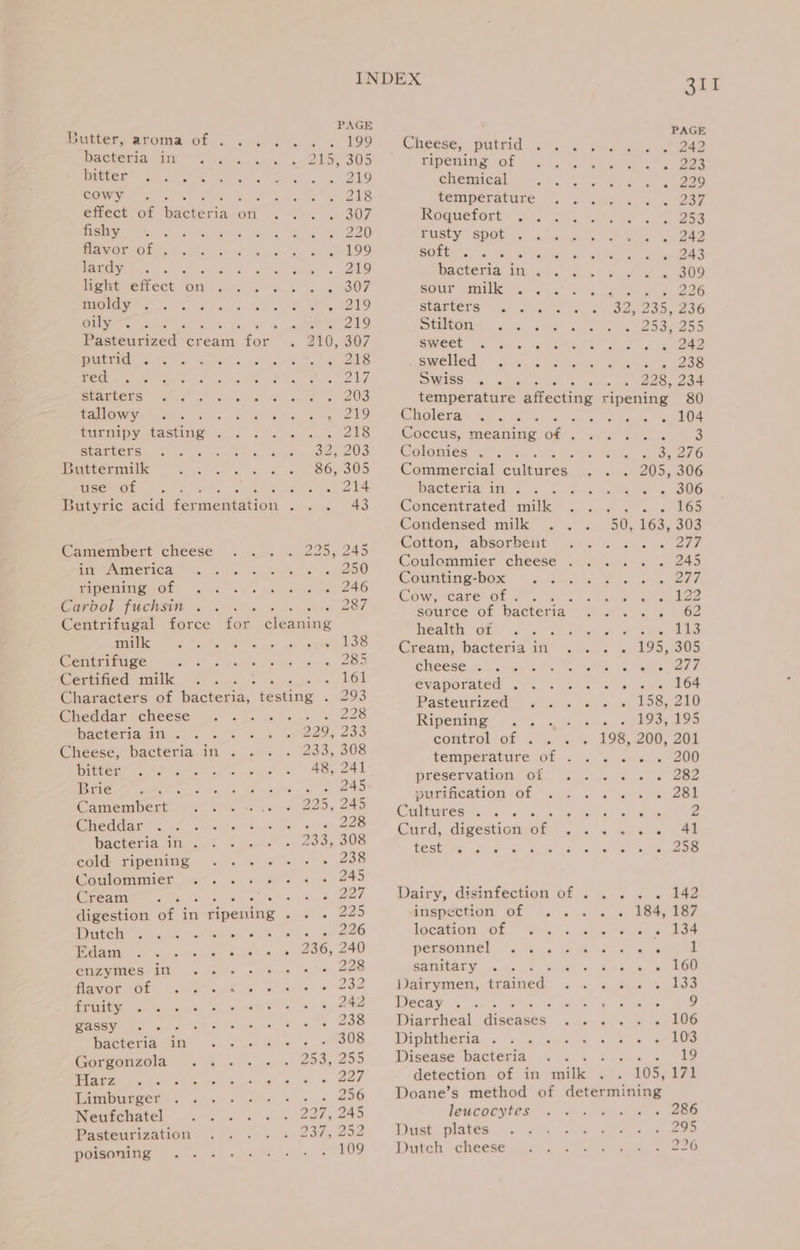 Butter, aroma of . bacteria im ... . Dette? = 5 .&lt; &lt;&gt; &amp; cowy fishy flavor of . lardy ; ‘ light effect on TOA nw 5) oulyviere Z PAtbtAds So. s as red, is Statens: as. &lt;&gt; tallowy . ; turnipy tasting . SEAGECES) 5. -3 Buttermilk User OL | Camembert cheese ime America, &lt;4 4 ripening of .. Carbol fuchsin milk. 5 -.. 82-6 Centrifuge : Certified milk Cheddar cheese . bacteria in... . Cheese, bacteria in . Dittec? «aes: Bate es Camembert 5 Gheddat? «42. ca. &lt;M bacteria in . - cold ripening Coulommier ... Cream ou Sout WDirtely 4 a we) wlan) ve elaine se &lt;&lt; neehsaren Ts enzymes in .. eEnnare ols ou ie Hethis im fo) cs POSEY ll ae bacteria in .. (Gorgonzola 2 % Flaez ies) et ie Limburger Neufchatel Pasteurization poisoning INDEX PAGE PAGE Bt nae 19) Cheese, putrid . . ; oe eee 2455305 ripening of A a 225 =, eS chemical : o.2o2 218 temperature . ; ; &lt; 257 307 Roquefort .. ae ~ 9253 « 220) rusty spot . r . 242 szcelO9 soft oF tas : . 243 ‘ 219 bacteria in . . a x 809 os ee we sour mille 3). -&lt; Suan Leese © sO cate AO as S219 starters SD etles + Ons ooo 286 Ae ely Stilton es i 29oRe55 210, 307 sweet Saas : a ke gn eee - . 218 swelled oz nae ‘ 76238 ely Swiss Sle 228, 234 . ate 203 temperature allecing tinea 80 ‘ ee, Cholera Ss aes . 2 5 204 pes Coccus, meaning of . , ee 3 7 385203 Colonies . Ae BAS 86, 305 Commercial ealaeee. sass 0S, 306 . 214 bacteria in . ‘ 3 @ O06 Concentrated milk ne if 165 Condensed milk . 2 005, $63,308 928. 248 Cotton, absorbent i470) ; 250 Coulommier cheese AS Souk gh ea : 246 Counting-box .. tt OT FA ena Cow, are ee at aee 2 Bex source of bacteria aC Ay BAO : health of . oh Grote eS He me eee 138 Cream, bacteria in A - 195, 305 285 cheese. ... eg ah ee c 161 evaporated . . Naan. olen 298 Pasteurized . re i LoceekO oy MASEe Beeb Sey Pes Ripening .. » PTAs + 229, 233 control of 198, 200, 201 233, 308 we ee ; 48. DAI temperature of oat Tae ea ; te 245 preservation ot vce ss eae eee 245 purification of . Piette eo ad oon Cultures... Ney kat : 533 308 Curd, digestion Be a cig Pas a Sp test echapee signves Ws ten oo ee 4 tO49 Sera bat sped. Dairy, disinfection of . . .. » 142 225 inspection of . = fo of LOA BOT wate fs 226 location.or 2. atte tense ot = 236, 240 personnel! 2 . ar us 1 ; * 225 sanitary z a ents) ber po LU een ce AZO Dairymen, trained oes tes . . 242 Decay . eee f 3 20S Diarrheal Gikcaxea! rae aes - 106 Se 308 Diphtheria . 5 cues” see 3 253,295 Disease bacteria Sh a a a ae detection of in nile 105, 171 : 256 Doane’s method of determining DOT i eAS leucocytes 286 237,252 Dust plates 295 109 Dutch cheese 226