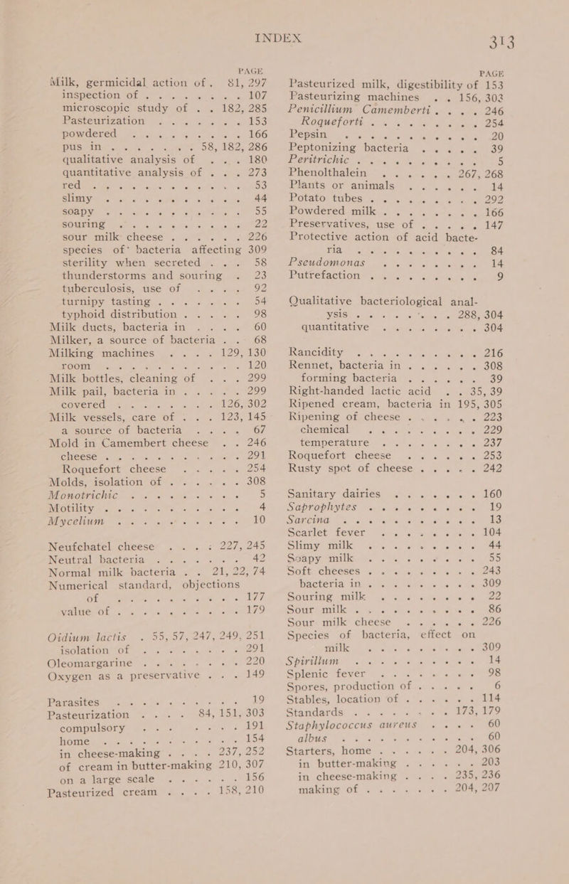 INDEX We PAGE PAGE Milk, germicidal action of. 81, 297 Pasteurized milk, digestibility of 153 JISRECTION OL sls lene Bo ve, «, £07 Pasteurizing machines . . 156, 302 microscopic study of . . 182,285 Penicillium Camemberti. . . . 246 Pasteunizatiom. “..-. % &amp; » . « 153 IOQUCTOT. &lt;4 &amp; sal doa. eg) BSA powdered &lt;&lt; .... % sates, L6G Pepsin, 2s 9s + Rais raat Sees 0) USP (ial e Gore knee 58, i 286 Peptonizing bacteria ay ee aden oO qualitative analysis of .. BO - eeMericMte ren ig wee ae S quantitative analysis of . . . 273 Phenolthatein: °. . ...-« « 267; 268 SC i he eS. Prats Or mipiviglg: &lt;6 a, on: «od REGU cc use eb ee nel hty he ee ae. PR OratOr Hames: a gc me us. ee 0 SOSDY «&gt; Miss PF syle 55 Powdered milk . . s i. ssa %«.166 sourimge .°. ches oaiae Sb reseevatives: use--of . 5. 2‘. 147 sour milk Gheoee at ae 226 Protective action of acid bacte- species of’ bacteria ahewne 309 TOA. Tees en he eas ee sterility when secreted . .. 58 IPSCUDOMONGS = 3 es ohn a 14 thunderstorms and souring . 23 Putretactian es)... aoa, &amp; a 9 tuberculosis, use of . » «.. 92 eatin CASRN eh Ss ee tgeien DA Qualitative bacteriological anal- typhoid distribution. . ... 98 WEES ugar) oo se, alba gs) see Mall: ducts, bacteria in . .. = 60 quantitative &lt;&lt; anm &amp;«0t ws, BOF Milker, a source of bacteria . .- 68 Milking machines .. . . 129, 130 Rancity, %% » ~-n agile cole room . Fea. 120 Rennet, bactema in. . = . . . 308 Milk inttles: cleaning of ee 295 forming bacteria . . 3 Lene 2289 ok, pail, bacteria.in ; . . ... 299 Right-handed lactic ads Se, osreo covered .. Rees. lean oil)? Ripened cream, bacteria in 195, 305 Milk vessels, care woe et elves Ripening of cheese... . . . 223 a source of bacteria . . =. . ‘6/7 enemicall “ ashe 5 cues O29 Mold in Camembert cheese . . 246 CSMIDEKAtITE! bit en ce ene IO, cheese ... ee ee COL Roquefort cheese ...... 253 Roquefort checes igh ye ee, Rusty spot of cheese. ... . 242 MMulde. dsolation’ Gi©. &lt;2 «'s « 308 MEOWOLFIGRAG. 5 &lt;5 s 0s 3 = » * 5 Sanitary Games... 6s ws 26D PIP hy Jay as ete des. cee ise 4 SGDRODINLES: Hoy en cealiem or fe oeeien LO MOQCCIOH 6 cs tet se se oe DO. (SOrCtNi S w ee s ie o w 18 Scarlet) Lever Tunis o. seo stee, LOD Neufchatel cheese . .. : 227, 245 Stim Matlk: (hs, oa wets, eee be 44 Neutral bacteria, . 2°. «: 42 Ssaon uli. 5 a. 6 felis. oe te Normal milk bacteria . . 21, 2 22,74 Solt eleeses Pj, woe As Numerical standard, objections Hactecia iikecu se aks. ye ne a eS Che eit ie iaee Samer «DFT Souris milk Gs ae aiS ica -s Se RGR cad dye «9. ead Ves amie TO Sours aille cr ew, creer ita ar ROO Sour: milk cheese =&lt; 2... 2 = 226 Oidwm lactis . 55,57, 247, 249, 251 Species of bacteria, effect on rantatiqnetOr 4 «sie «2 ~ 2):291 milk oe fee eg ivi ha tics Sete UES Oleomargarine ... A ee Re LO SR EFELNE MI a. a) se mh aN ae Ge Oxygen as a preserv ative os on LAS Splenic fever « .&lt; « » « « » 9B Spores, production of ..... 6 Pacisires: © i ales 4 0 ID - Stables, location of .'. 5 s.4.-, 18 Pasteurization .... 84,151, 303 Standards! « o =f ale te Oe des ay? compulsory .. .- pe Seon 5 ee Staphylococcus aureus .... 60 home Son ats 154 GiGas. Oe he 4 ere te ee in cheese- making fut . 237, 258 Starters, home... . . . 204, 306 of cream in butter- maldng 210,307 in butter-making .... . . 203 on a large scale ..... . 156 in cheese-making . . . . 235, 236 Pasteurized cream 158, 210 making. of 4°. . .-« = = 20%, 207