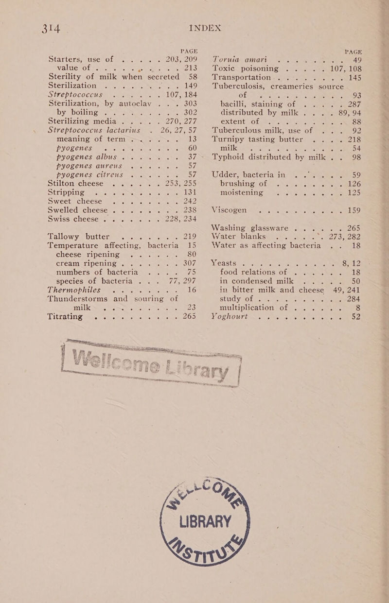 PAGE Starters, use of 203, 209 Valuesot ese. eS Sterility of milk ahead secreted 58 Sterilization . . 149 Streptococcus 107, 184 Sterilization, by autoclav «f BIDS by boiling Se ee BY Sterilizing media . PV EY Streptococcus lactarius a Bis OL meaning of term... . eae PHNOL CHES Mm te cle ence on tem ens OU HANG RALOES: (HIDHIS oo BO Gb A PHOLEWESEOUT.CU Samra ee ne 7, OGHOOS (CUTTOUS se 5 oe Stilton cheese .. D2 By CRS Stripping .. aelot Sweet cheese 242 Swelled cheese. .... ess Swiss cheese’ i&gt;... 228, 234 Tallowy. butter”... - 219 Temperature affecting, bacteria 15 Cheese ripening mas.) ates UESO cream ripening . Pe Te oF tae numbers of bacteria .... 75 species of bacteria .. . 77, 297 Thermophiles .. : 16 Thunderstorms tk Satnav’ AGE neabdU ah”) SGuleg gored years cy koe Tittating vi. eae ee OS PAGE t Ofuid® GMat) “se see es ee ee Toxie~ poisoning. pases els Transportation 145 Tuberculosis, creameries source Ofte wate: te oe oe bacilli, staining ee distributed by milk . extents of gee, cee a ee eS S Tuberculous milk, use of ... 92 Turnipy tasting butter bs vos yr Kaas «pA Typhoid disteiauted by aie 28 Udder, bacteria’in: 7, ena eo” lireeebhahe Ge 5A g 4 os 126 AMGIStELIN Seen AoC 125 Viscogen 2159 Washing glassware .... 265 Vraters blanksW6 35 oto, 273, 282 Water as affecting bacteria .. 18 Yeasts eis be bet 8, 12 food relations oF: «Ne eet LS in condensed milk .... 50 in bitter milk and cheese 49, 241 study of . . 284 multiplication Be Soke: Ja, et eee aS VORNOUTTAS s,s tan a9 ReUkea ate oeEE Ee