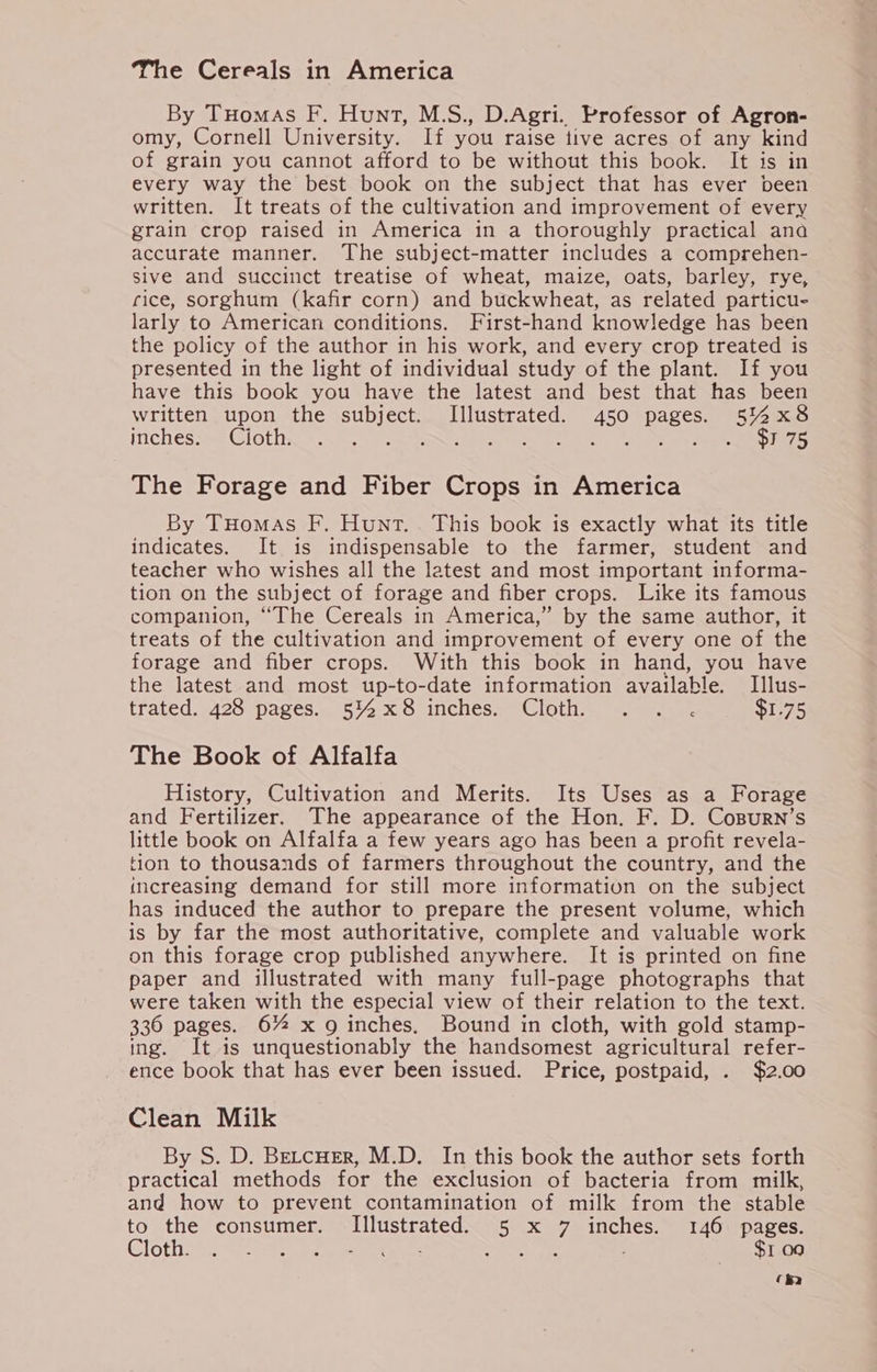 The Cereals in America By Tuomas F. Hunt, M.S., D.Agri. Professor of Agron- omy, Cornell University. If you raise tive acres of any kind of grain you cannot afford to be without this book. It is in every way the best book on the subject that has ever been written. It treats of the cultivation and improvement of every grain crop raised in America in a thoroughly practical ana accurate manner. The subject-matter includes a comprehen- sive and succinct treatise of wheat, maize, oats, barley, rye, rice, sorghum (kafir corn) and buckwheat, as related particu- larly to American conditions. First-hand knowledge has been the policy of the author in his work, and every crop treated is presented in the light of individual study of the plant. If you have this book you have the latest and best that has been written upon the subject. Illustrated. 450 pages. 5%x8 inches. Cioth. ee aN apie eke me Rh. ae ti py ae ae DRS The Forage and Fiber Crops in America By Tuomas F. Hunt. This book is exactly what its title indicates. It is indispensable to the farmer, student and teacher who wishes all the latest and most important informa- tion on the subject of forage and fiber crops. Like its famous companion, “The Cereals in America,” by the same author, it treats of the cultivation and improvement of every one of the forage and fiber crops. With this book in hand, you have the latest and most up-to-date information available. Illus- trated 1426 Pages = 554-x Oninchess aClotiiy. eer ee $1.75 The Book of Alfalfa History, Cultivation and Merits. Its Uses as a Forage and Fertilizer. The appearance of the Hon. F. D. Cosurn’s little book on Alfalfa a few years ago has been a profit revela- tion to thousands of farmers throughout the country, and the increasing demand for still more information on the subject has induced the author to prepare the present volume, which is by far the most authoritative, complete and valuable work on this forage crop published anywhere. It is printed on fine paper and illustrated with many full-page photographs that were taken with the especial view of their relation to the text. 336 pages. 6% xg inches. Bound in cloth, with gold stamp- ing. It is unquestionably the handsomest agricultural refer- ence book that has ever been issued. Price, postpaid, . $2.00 Clean Milk By S. D. Betcuer, M.D. In this book the author sets forth practical methods for the exclusion of bacteria from milk, and how to prevent contamination of milk from the stable to the consumer. Illustrated. 5 x 7 inches. 146 pages. Cloth. an el a se eave 3 : $1 09 ‘ha