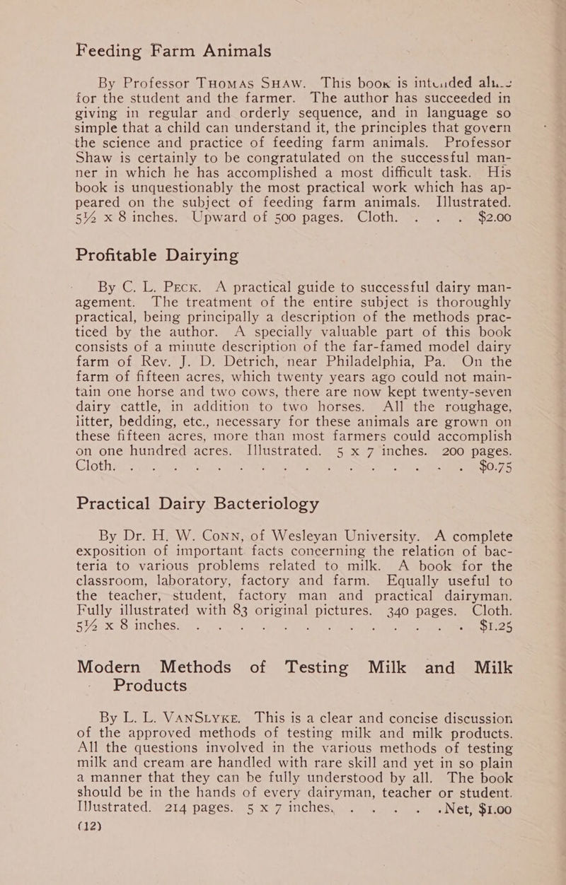 Feeding Farm Animals By Professor Tuomas SHAW. This boow is intuuded alu_s for the student and the farmer. The author has succeeded in giving in regular and orderly sequence, and in language so simple that a child can understand it, the principles that govern the science and practice of feeding farm animals. Professor Shaw is certainly to be congratulated on the successful man- ner in which he has accomplished a most difficult task. His book is unquestionably the most practical work which has ap- peared on the subject of feeding farm animals. Illustrated. 5% x 8 inches. Upward of 500 pages. Cloth. . . . $2.00 Profitable Dairying By C. L. Pecx. A practical guide to successful dairy man- agement. The treatment of the entire subject is thoroughly practical, being principally a description of the methods prac- ticed by the author. A specially valuable part of this book consists of a minute description of the far-famed model dairy farm of Rev. J. D. Detrich, near Philadelphia, Pa. On the farm of fifteen acres, which twenty years ago could not main- tain one horse and two cows, there are now kept twenty-seven dairy cattle, in addition to two horses. All the roughage, litter, bedding, etc., necessary for these animals are grown on these fifteen acres, more than most farmers could accomplish on one hundred acres. Illustrated. 5 x 7 inches. 200 pages. Cloth. Le HMM ; : $0.75 Practical Dairy Bacteriology By Dr. H. W. Conn, of Wesleyan University. A complete exposition of important. facts concerning the relation of bac- teria to various problems related to milk. A book for the classroom, laboratory, factory and farm. Equally useful to the teacher, student, factory man and practical dairyman. Fully illustrated with 83 original pictures. 340 pages. Cloth. 5% x 8 inches. PO ra AL Rie te ays $1.25 Modern Methods of Testing Milk and Milk Products By L. L. VaANStyxe. This is a clear and concise discussion of the approved methods of testing milk and milk products. All the questions involved in the various methods of testing milk and cream are handled with rare skill and yet in so plain a manner that they can be fully understood by all. The book should be in the hands of every dairyman, teacher or student. Ujustrated. 214 pages. 5 x 7.inches, 24.2.9) Se Nete Sito