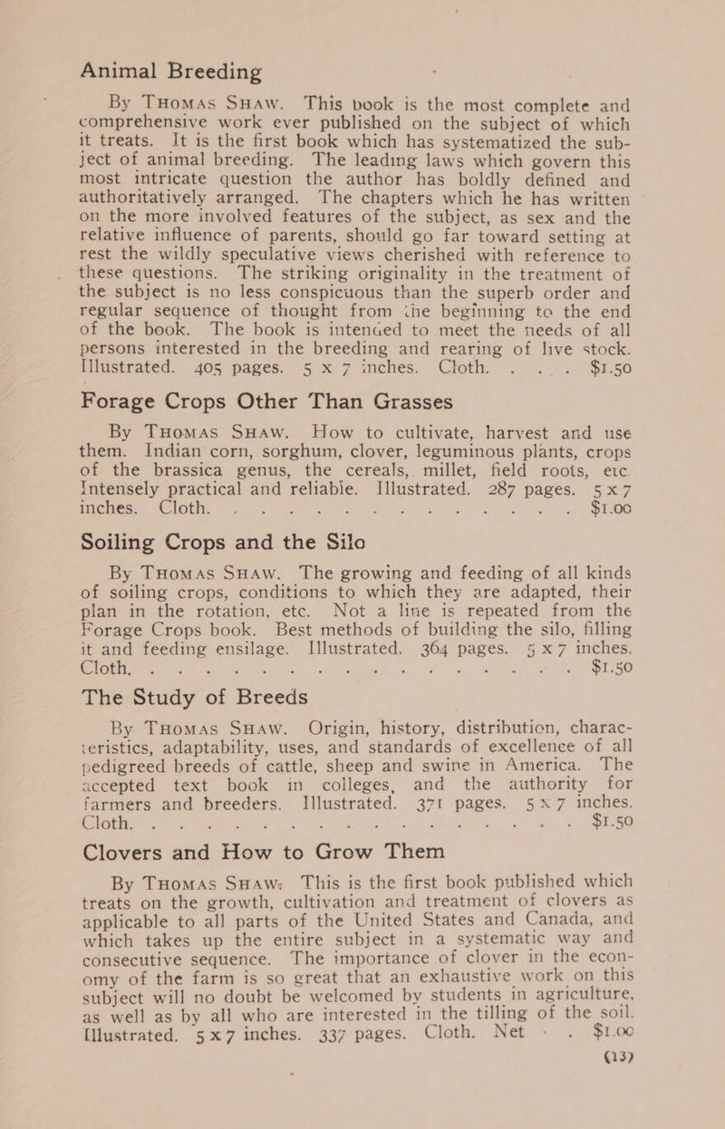 Animal Breeding By THomAs SHAw. This pook is the most complete and comprehensive work ever published on the subject of which it treats. It is the first book which has systematized the sub- ject of animal breeding. The leading laws which govern this most intricate question the author has boldly defined and authoritatively arranged. The chapters which he has written on the more involved features of the subject, as sex and the relative influence of parents, should go far toward setting at rest the wildly speculative views cherished with reference to these questions. The striking originality in the treatment of the subject is no less conspicuous than the superb order and regular sequence of thought from ‘the beginning to the end of the book. The book is intenaed to meet the needs of all persons interested in the breeding and rearing of live stock. Miestrated.. 405 pages: 5 x 7 inches. Cloth. . ... . $3:50 Forage Crops Other Than Grasses By Tuomas SHAW. How to cultivate, harvest and use them. Indian corn, sorghum, clover, leguminous plants, crops of the brassica genus, the cereals, millet, field roots, etc. Intensely practical and reliable. Illustrated. 287 pages. 5x7 inches. Cloth. Cae eee $1.00 Soiling Crops and the Silo By THomas SHAW. The growing and feeding of all kinds of soiling crops, conditions to which they are adapted, their plan in the rotation, etc. Not a line is repeated from the Forage Crops book. Best methods of building the silo, filling it and feeding ensilage. Illustrated. 364 pages. 5x7 inches. Cloth, Bee Ogee paren Bere ae $1.50 The Study of Breeds By THomas SHAW. Origin, history, distribution, charac- teristics, adaptability, uses, and standards of excellence of all pedigreed breeds of cattle, sheep and swine in America. The accepted text book in colleges, and the authority for farmers and breeders. Illustrated. 371 pages. 5x7 inches. Re OPEG eae oe ee Ces So eee es . sro Clovers and How to Grow Them By Tuomas SuHAw: This is the first book published which treats on the growth, cultivation and treatment of clovers as applicable to all parts of the United States and Canada, and which takes up the entire subject in a systematic way and consecutive sequence. The importance of clover in the econ- omy of the farm is so great that an exhaustive work on this subject will no doubt be welcomed by students in agriculture, as well as by all who are interested in the tilling of the soil. [llustrated. 5x7 inches. 337 pages. Cloth. Net » . $1.00